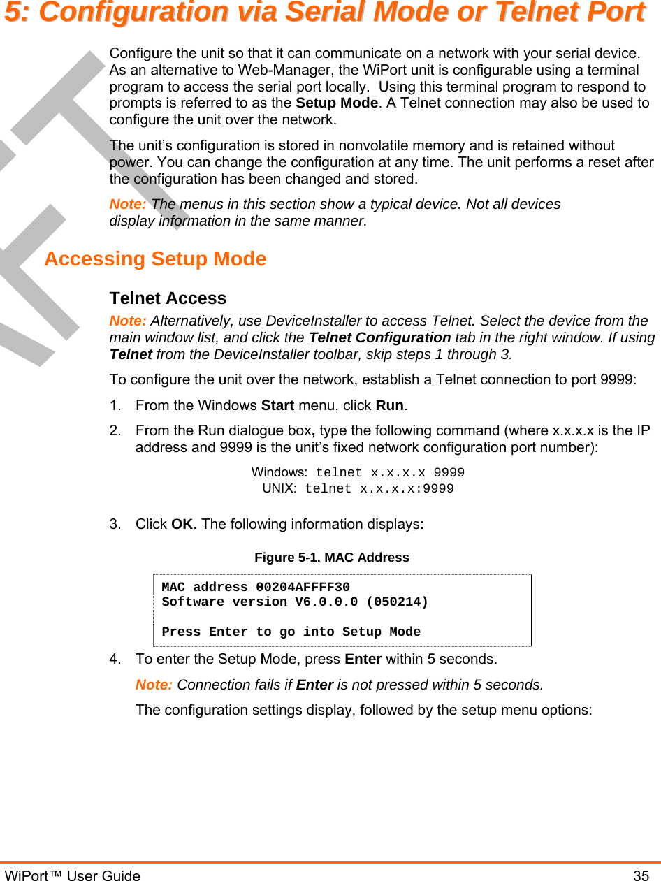  WiPort™ User Guide                               35 55::  CCoonnffiigguurraattiioonn  vviiaa  SSeerriiaall  MMooddee  oorr  TTeellnneett  PPoorrtt  Configure the unit so that it can communicate on a network with your serial device.  As an alternative to Web-Manager, the WiPort unit is configurable using a terminal program to access the serial port locally.  Using this terminal program to respond to prompts is referred to as the Setup Mode. A Telnet connection may also be used to configure the unit over the network. The unit’s configuration is stored in nonvolatile memory and is retained without power. You can change the configuration at any time. The unit performs a reset after the configuration has been changed and stored.  Note: The menus in this section show a typical device. Not all devices display information in the same manner. Accessing Setup Mode Telnet Access Note: Alternatively, use DeviceInstaller to access Telnet. Select the device from the main window list, and click the Telnet Configuration tab in the right window. If using Telnet from the DeviceInstaller toolbar, skip steps 1 through 3. To configure the unit over the network, establish a Telnet connection to port 9999: 1.  From the Windows Start menu, click Run. 2.  From the Run dialogue box, type the following command (where x.x.x.x is the IP address and 9999 is the unit’s fixed network configuration port number): Windows: telnet x.x.x.x 9999 UNIX: telnet x.x.x.x:9999  3. Click OK. The following information displays: Figure 5-1. MAC Address MAC address 00204AFFFF30 Software version V6.0.0.0 (050214)  Press Enter to go into Setup Mode 4.  To enter the Setup Mode, press Enter within 5 seconds. Note: Connection fails if Enter is not pressed within 5 seconds.   The configuration settings display, followed by the setup menu options: 