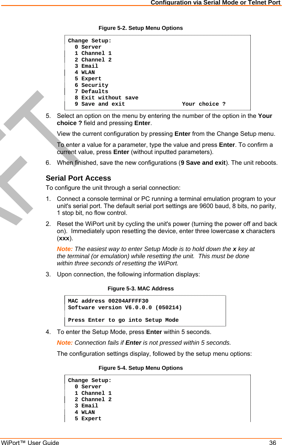 Configuration via Serial Mode or Telnet Port WiPort™ User Guide    36 Figure 5-2. Setup Menu Options Change Setup:   0 Server    1 Channel 1    2 Channel 2   3 Email   4 WLAN   5 Expert   6 Security   7 Defaults   8 Exit without save   9 Save and exit                 Your choice ? 5.  Select an option on the menu by entering the number of the option in the Your choice ? field and pressing Enter.   View the current configuration by pressing Enter from the Change Setup menu.   To enter a value for a parameter, type the value and press Enter. To confirm a   current value, press Enter (without inputted parameters).  6.  When finished, save the new configurations (9 Save and exit). The unit reboots.  Serial Port Access To configure the unit through a serial connection:  1.  Connect a console terminal or PC running a terminal emulation program to your unit&apos;s serial port. The default serial port settings are 9600 baud, 8 bits, no parity, 1 stop bit, no flow control.  2.  Reset the WiPort unit by cycling the unit&apos;s power (turning the power off and back on).  Immediately upon resetting the device, enter three lowercase x characters (xxx).  Note: The easiest way to enter Setup Mode is to hold down the x key at the terminal (or emulation) while resetting the unit.  This must be done within three seconds of resetting the WiPort. 3.  Upon connection, the following information displays: Figure 5-3. MAC Address MAC address 00204AFFFF30 Software version V6.0.0.0 (050214)  Press Enter to go into Setup Mode 4.  To enter the Setup Mode, press Enter within 5 seconds. Note: Connection fails if Enter is not pressed within 5 seconds.   The configuration settings display, followed by the setup menu options: Figure 5-4. Setup Menu Options Change Setup:   0 Server    1 Channel 1    2 Channel 2   3 Email   4 WLAN   5 Expert 