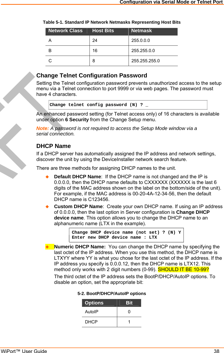 Configuration via Serial Mode or Telnet Port WiPort™ User Guide    38 Table 5-1. Standard IP Network Netmasks Representing Host Bits Network Class  Host Bits   Netmask  A 24 255.0.0.0 B 16 255.255.0.0 C 8 255.255.255.0 Change Telnet Configuration Password Setting the Telnet configuration password prevents unauthorized access to the setup menu via a Telnet connection to port 9999 or via web pages. The password must have 4 characters. Change telnet config password (N) ? _   An enhanced password setting (for Telnet access only) of 16 characters is available under option 6 Security from the Change Setup menu. Note: A password is not required to access the Setup Mode window via a serial connection.  DHCP Name  If a DHCP server has automatically assigned the IP address and network settings, discover the unit by using the DeviceInstaller network search feature. There are three methods for assigning DHCP names to the unit.   Default DHCP Name:  If the DHCP name is not changed and the IP is 0.0.0.0, then the DHCP name defaults to CXXXXXX (XXXXXX is the last 6 digits of the MAC address shown on the label on the bottom/side of the unit). For example, if the MAC address is 00-20-4A-12-34-56, then the default DHCP name is C123456.   Custom DHCP Name:  Create your own DHCP name. If using an IP address of 0.0.0.0, then the last option in Server configuration is Change DHCP device name. This option allows you to change the DHCP name to an alphanumeric name (LTX in the example). Change DHCP device name (not set) ? (N) Y  Enter new DHCP device name : LTX   Numeric DHCP Name:  You can change the DHCP name by specifying the last octet of the IP address. When you use this method, the DHCP name is LTXYY where YY is what you chose for the last octet of the IP address. If the IP address you specify is 0.0.0.12, then the DHCP name is LTX12. This method only works with 2 digit numbers (0-99). SHOULD IT BE 10-99? The third octet of the IP address sets the BootP/DHCP/AutoIP options. To disable an option, set the appropriate bit:  5-2. BootP/DHCP/AutoIP options Options  Bit AutoIP 0 DHCP 1 