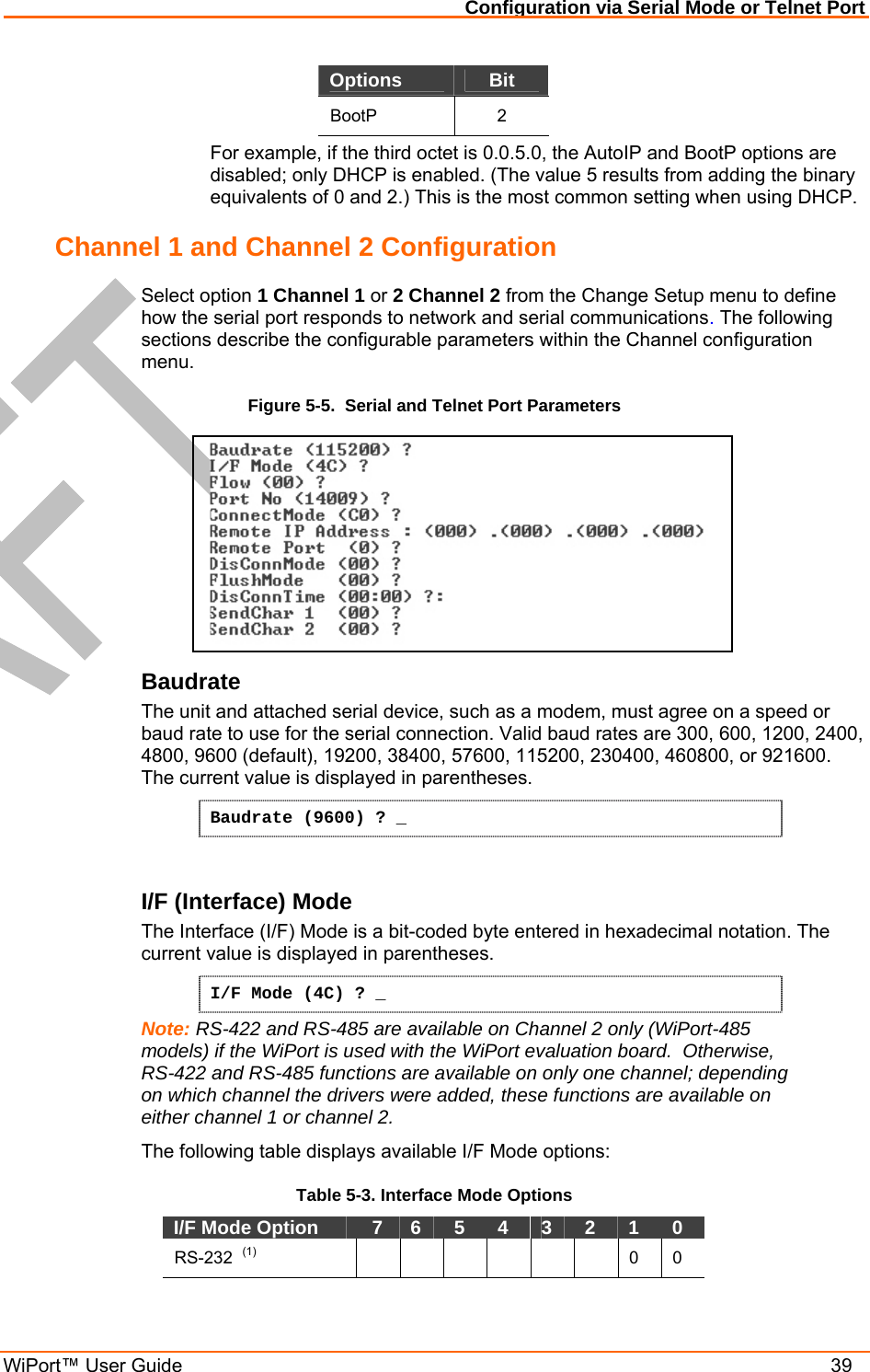 Configuration via Serial Mode or Telnet Port WiPort™ User Guide    39 Options  Bit BootP 2 For example, if the third octet is 0.0.5.0, the AutoIP and BootP options are disabled; only DHCP is enabled. (The value 5 results from adding the binary equivalents of 0 and 2.) This is the most common setting when using DHCP. Channel 1 and Channel 2 Configuration  Select option 1 Channel 1 or 2 Channel 2 from the Change Setup menu to define how the serial port responds to network and serial communications. The following sections describe the configurable parameters within the Channel configuration menu. Figure 5-5.  Serial and Telnet Port Parameters  Baudrate  The unit and attached serial device, such as a modem, must agree on a speed or baud rate to use for the serial connection. Valid baud rates are 300, 600, 1200, 2400, 4800, 9600 (default), 19200, 38400, 57600, 115200, 230400, 460800, or 921600. The current value is displayed in parentheses. Baudrate (9600) ? _  I/F (Interface) Mode  The Interface (I/F) Mode is a bit-coded byte entered in hexadecimal notation. The current value is displayed in parentheses. I/F Mode (4C) ? _ Note: RS-422 and RS-485 are available on Channel 2 only (WiPort-485 models) if the WiPort is used with the WiPort evaluation board.  Otherwise, RS-422 and RS-485 functions are available on only one channel; depending on which channel the drivers were added, these functions are available on either channel 1 or channel 2. The following table displays available I/F Mode options: Table 5-3. Interface Mode Options I/F Mode Option    7   6   5   4   3   2   1   0  RS-232  (1)        0  0   