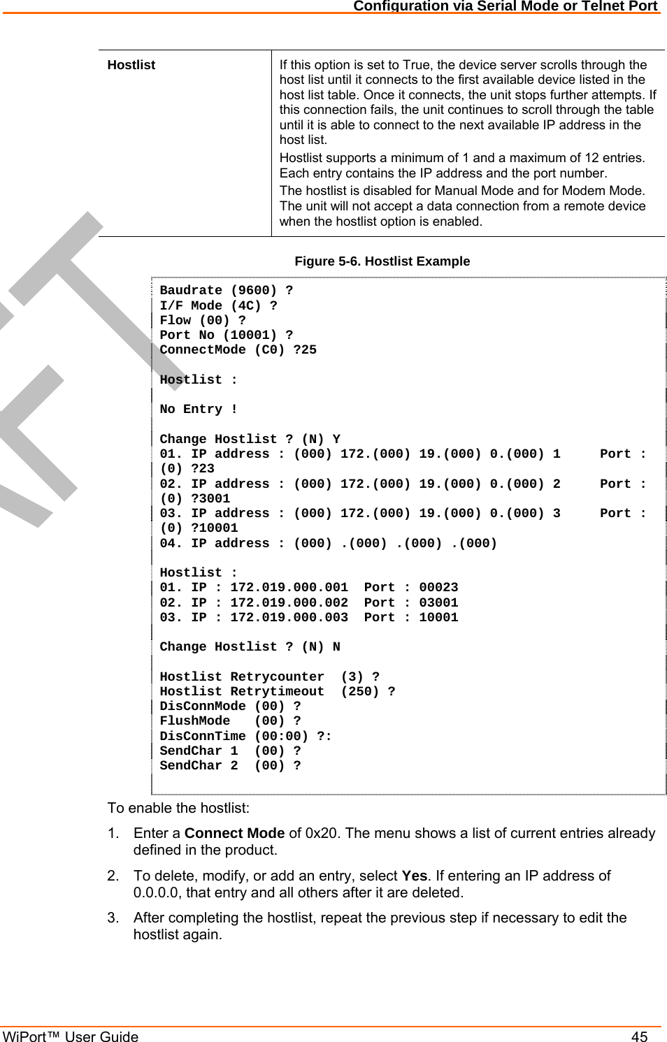 Configuration via Serial Mode or Telnet Port WiPort™ User Guide    45 Hostlist  If this option is set to True, the device server scrolls through the host list until it connects to the first available device listed in the host list table. Once it connects, the unit stops further attempts. If this connection fails, the unit continues to scroll through the table until it is able to connect to the next available IP address in the host list. Hostlist supports a minimum of 1 and a maximum of 12 entries. Each entry contains the IP address and the port number.  The hostlist is disabled for Manual Mode and for Modem Mode. The unit will not accept a data connection from a remote device when the hostlist option is enabled. Figure 5-6. Hostlist Example Baudrate (9600) ?  I/F Mode (4C) ? Flow (00) ? Port No (10001) ? ConnectMode (C0) ?25  Hostlist :  No Entry !  Change Hostlist ? (N) Y 01. IP address : (000) 172.(000) 19.(000) 0.(000) 1     Port :  (0) ?23 02. IP address : (000) 172.(000) 19.(000) 0.(000) 2     Port :  (0) ?3001 03. IP address : (000) 172.(000) 19.(000) 0.(000) 3     Port :  (0) ?10001 04. IP address : (000) .(000) .(000) .(000)   Hostlist : 01. IP : 172.019.000.001  Port : 00023 02. IP : 172.019.000.002  Port : 03001 03. IP : 172.019.000.003  Port : 10001  Change Hostlist ? (N) N  Hostlist Retrycounter  (3) ? Hostlist Retrytimeout  (250) ? DisConnMode (00) ? FlushMode   (00) ? DisConnTime (00:00) ?: SendChar 1  (00) ? SendChar 2  (00) ?  To enable the hostlist: 1. Enter a Connect Mode of 0x20. The menu shows a list of current entries already defined in the product.  2.  To delete, modify, or add an entry, select Yes. If entering an IP address of 0.0.0.0, that entry and all others after it are deleted.  3.  After completing the hostlist, repeat the previous step if necessary to edit the hostlist again.  