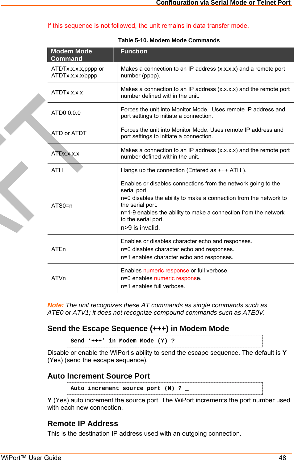 Configuration via Serial Mode or Telnet Port WiPort™ User Guide    48 If this sequence is not followed, the unit remains in data transfer mode. Table 5-10. Modem Mode Commands Modem Mode Command   Function  ATDTx.x.x.x,pppp or  ATDTx.x.x.x/pppp  Makes a connection to an IP address (x.x.x.x) and a remote port number (pppp).  ATDTx.x.x.x   Makes a connection to an IP address (x.x.x.x) and the remote port number defined within the unit.  ATD0.0.0.0   Forces the unit into Monitor Mode.  Uses remote IP address and port settings to initiate a connection.  ATD or ATDT  Forces the unit into Monitor Mode. Uses remote IP address and port settings to initiate a connection. ATDx.x.x.x   Makes a connection to an IP address (x.x.x.x) and the remote port number defined within the unit.  ATH   Hangs up the connection (Entered as +++ ATH ).  ATS0=n  Enables or disables connections from the network going to the serial port.  n=0 disables the ability to make a connection from the network to the serial port.  n=1-9 enables the ability to make a connection from the network to the serial port.  n&gt;9 is invalid.  ATEn  Enables or disables character echo and responses.  n=0 disables character echo and responses.  n=1 enables character echo and responses.  ATVn  Enables numeric response or full verbose.  n=0 enables numeric response.  n=1 enables full verbose.   Note: The unit recognizes these AT commands as single commands such as ATE0 or ATV1; it does not recognize compound commands such as ATE0V. Send the Escape Sequence (+++) in Modem Mode Send ‘+++’ in Modem Mode (Y) ? _ Disable or enable the WiPort’s ability to send the escape sequence. The default is Y (Yes) (send the escape sequence). Auto Increment Source Port Auto increment source port (N) ? _ Y (Yes) auto increment the source port. The WiPort increments the port number used with each new connection.  Remote IP Address  This is the destination IP address used with an outgoing connection. 