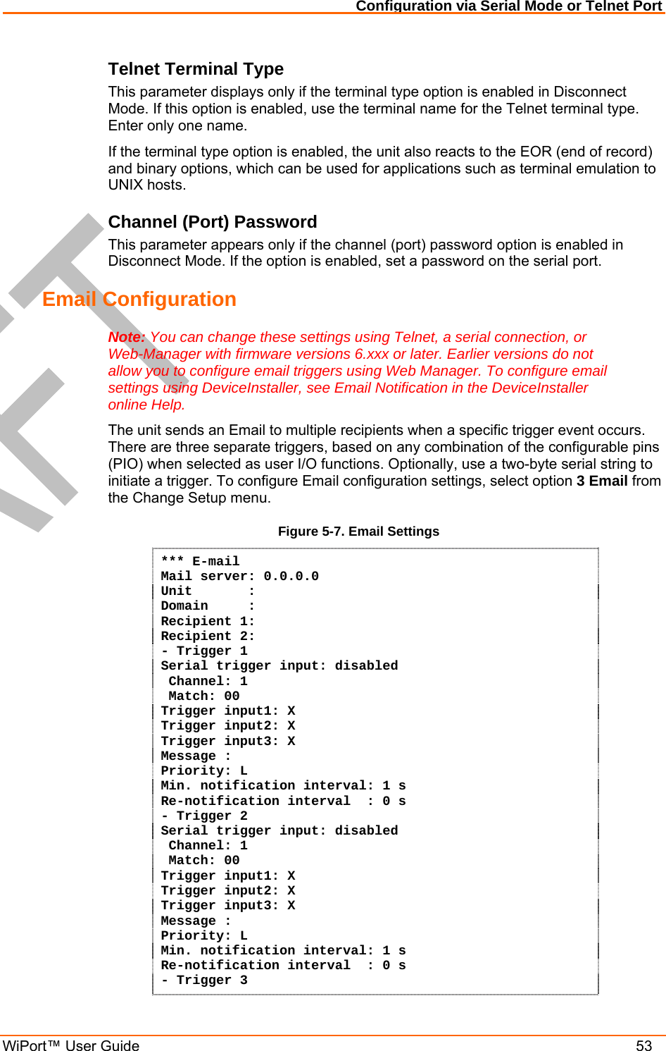 Configuration via Serial Mode or Telnet Port WiPort™ User Guide    53 Telnet Terminal Type  This parameter displays only if the terminal type option is enabled in Disconnect Mode. If this option is enabled, use the terminal name for the Telnet terminal type. Enter only one name.  If the terminal type option is enabled, the unit also reacts to the EOR (end of record) and binary options, which can be used for applications such as terminal emulation to UNIX hosts.  Channel (Port) Password  This parameter appears only if the channel (port) password option is enabled in Disconnect Mode. If the option is enabled, set a password on the serial port.  Email Configuration Note: You can change these settings using Telnet, a serial connection, or Web-Manager with firmware versions 6.xxx or later. Earlier versions do not allow you to configure email triggers using Web Manager. To configure email settings using DeviceInstaller, see Email Notification in the DeviceInstaller online Help. The unit sends an Email to multiple recipients when a specific trigger event occurs. There are three separate triggers, based on any combination of the configurable pins (PIO) when selected as user I/O functions. Optionally, use a two-byte serial string to initiate a trigger. To configure Email configuration settings, select option 3 Email from the Change Setup menu. Figure 5-7. Email Settings *** E-mail Mail server: 0.0.0.0 Unit       :  Domain     :  Recipient 1:  Recipient 2: - Trigger 1 Serial trigger input: disabled  Channel: 1  Match: 00 Trigger input1: X Trigger input2: X Trigger input3: X Message : Priority: L Min. notification interval: 1 s Re-notification interval  : 0 s - Trigger 2 Serial trigger input: disabled  Channel: 1  Match: 00 Trigger input1: X Trigger input2: X Trigger input3: X Message : Priority: L Min. notification interval: 1 s Re-notification interval  : 0 s - Trigger 3 