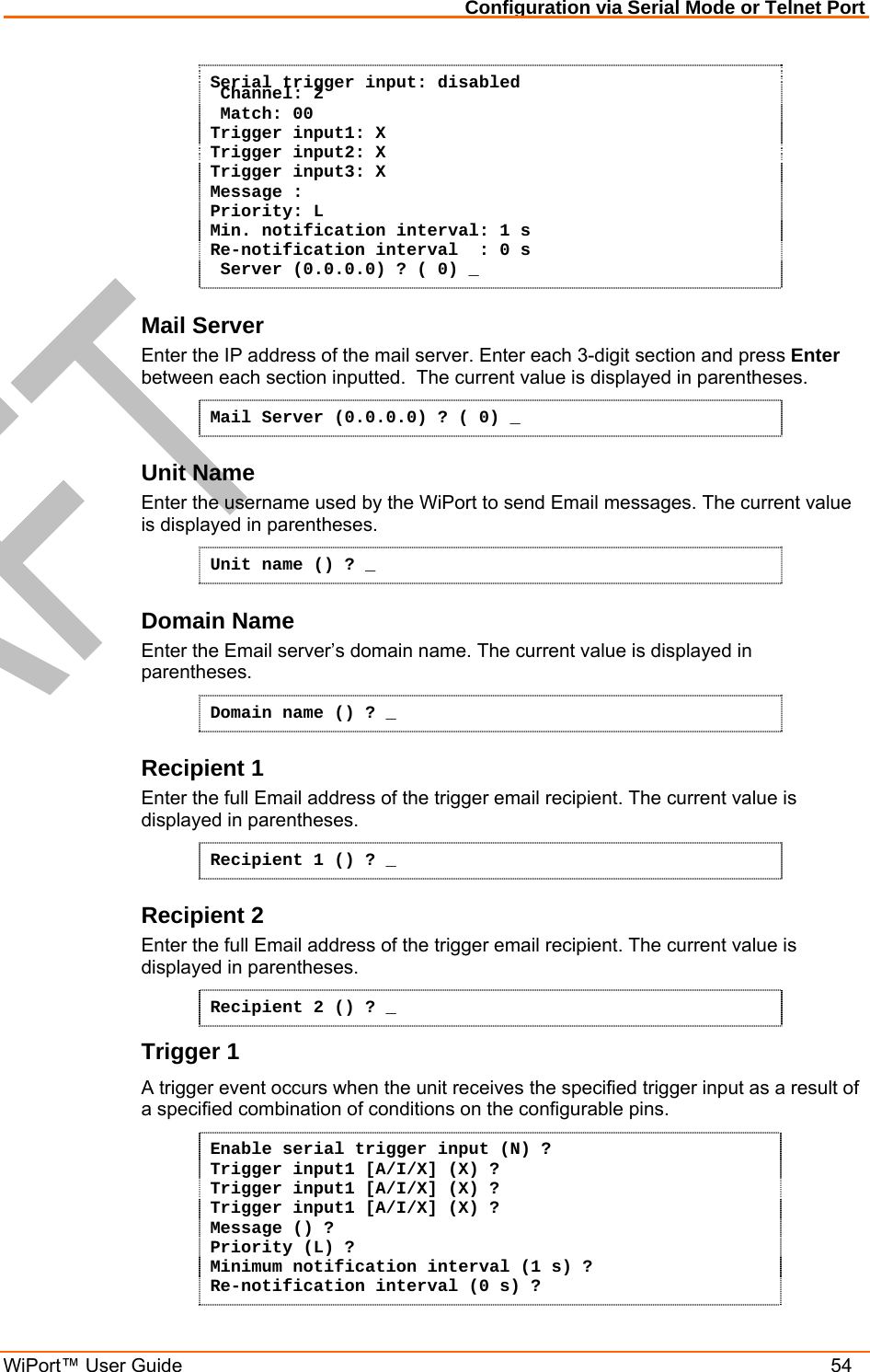Configuration via Serial Mode or Telnet Port WiPort™ User Guide    54 Serial trigger input: disabled  Channel: 2  Match: 00 Trigger input1: X Trigger input2: X Trigger input3: X Message : Priority: L Min. notification interval: 1 s Re-notification interval  : 0 s  Server (0.0.0.0) ? ( 0) _ Mail Server Enter the IP address of the mail server. Enter each 3-digit section and press Enter between each section inputted.  The current value is displayed in parentheses. Mail Server (0.0.0.0) ? ( 0) _ Unit Name Enter the username used by the WiPort to send Email messages. The current value is displayed in parentheses. Unit name () ? _ Domain Name Enter the Email server’s domain name. The current value is displayed in parentheses. Domain name () ? _ Recipient 1 Enter the full Email address of the trigger email recipient. The current value is displayed in parentheses. Recipient 1 () ? _ Recipient 2 Enter the full Email address of the trigger email recipient. The current value is displayed in parentheses. Recipient 2 () ? _ Trigger 1 A trigger event occurs when the unit receives the specified trigger input as a result of a specified combination of conditions on the configurable pins.  Enable serial trigger input (N) ? Trigger input1 [A/I/X] (X) ? Trigger input1 [A/I/X] (X) ? Trigger input1 [A/I/X] (X) ? Message () ? Priority (L) ? Minimum notification interval (1 s) ? Re-notification interval (0 s) ? 
