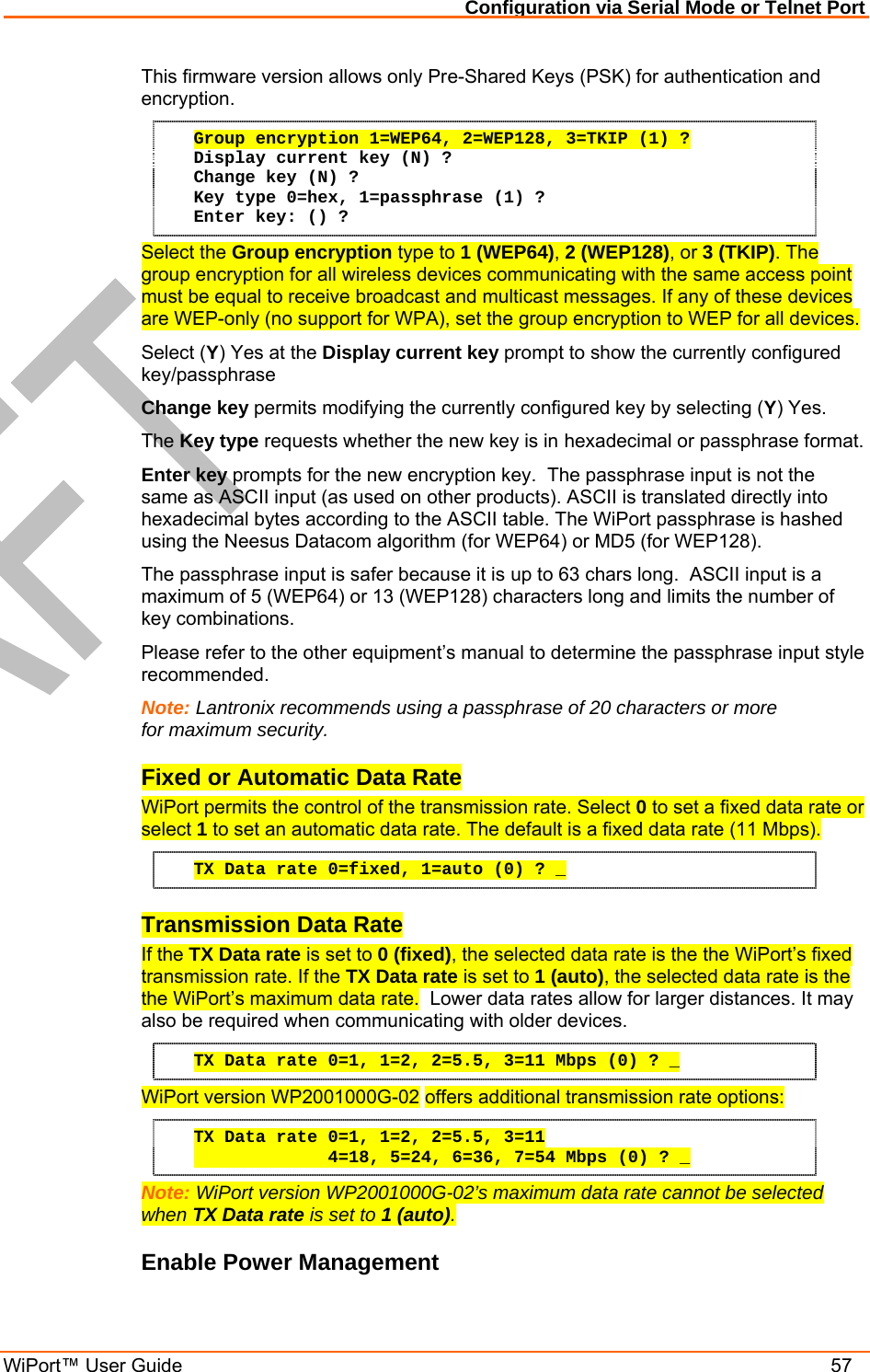 Configuration via Serial Mode or Telnet Port WiPort™ User Guide    57 This firmware version allows only Pre-Shared Keys (PSK) for authentication and encryption. Group encryption 1=WEP64, 2=WEP128, 3=TKIP (1) ? Display current key (N) ? Change key (N) ? Key type 0=hex, 1=passphrase (1) ? Enter key: () ? Select the Group encryption type to 1 (WEP64), 2 (WEP128), or 3 (TKIP). The group encryption for all wireless devices communicating with the same access point must be equal to receive broadcast and multicast messages. If any of these devices are WEP-only (no support for WPA), set the group encryption to WEP for all devices.  Select (Y) Yes at the Display current key prompt to show the currently configured key/passphrase Change key permits modifying the currently configured key by selecting (Y) Yes. The Key type requests whether the new key is in hexadecimal or passphrase format. Enter key prompts for the new encryption key.  The passphrase input is not the same as ASCII input (as used on other products). ASCII is translated directly into hexadecimal bytes according to the ASCII table. The WiPort passphrase is hashed using the Neesus Datacom algorithm (for WEP64) or MD5 (for WEP128).  The passphrase input is safer because it is up to 63 chars long.  ASCII input is a maximum of 5 (WEP64) or 13 (WEP128) characters long and limits the number of key combinations. Please refer to the other equipment’s manual to determine the passphrase input style recommended. Note: Lantronix recommends using a passphrase of 20 characters or more for maximum security. Fixed or Automatic Data Rate WiPort permits the control of the transmission rate. Select 0 to set a fixed data rate or select 1 to set an automatic data rate. The default is a fixed data rate (11 Mbps). TX Data rate 0=fixed, 1=auto (0) ? _ Transmission Data Rate If the TX Data rate is set to 0 (fixed), the selected data rate is the the WiPort’s fixed transmission rate. If the TX Data rate is set to 1 (auto), the selected data rate is the the WiPort’s maximum data rate.  Lower data rates allow for larger distances. It may also be required when communicating with older devices. TX Data rate 0=1, 1=2, 2=5.5, 3=11 Mbps (0) ? _ WiPort version WP2001000G-02 offers additional transmission rate options: TX Data rate 0=1, 1=2, 2=5.5, 3=11              4=18, 5=24, 6=36, 7=54 Mbps (0) ? _ Note: WiPort version WP2001000G-02’s maximum data rate cannot be selected when TX Data rate is set to 1 (auto). Enable Power Management 