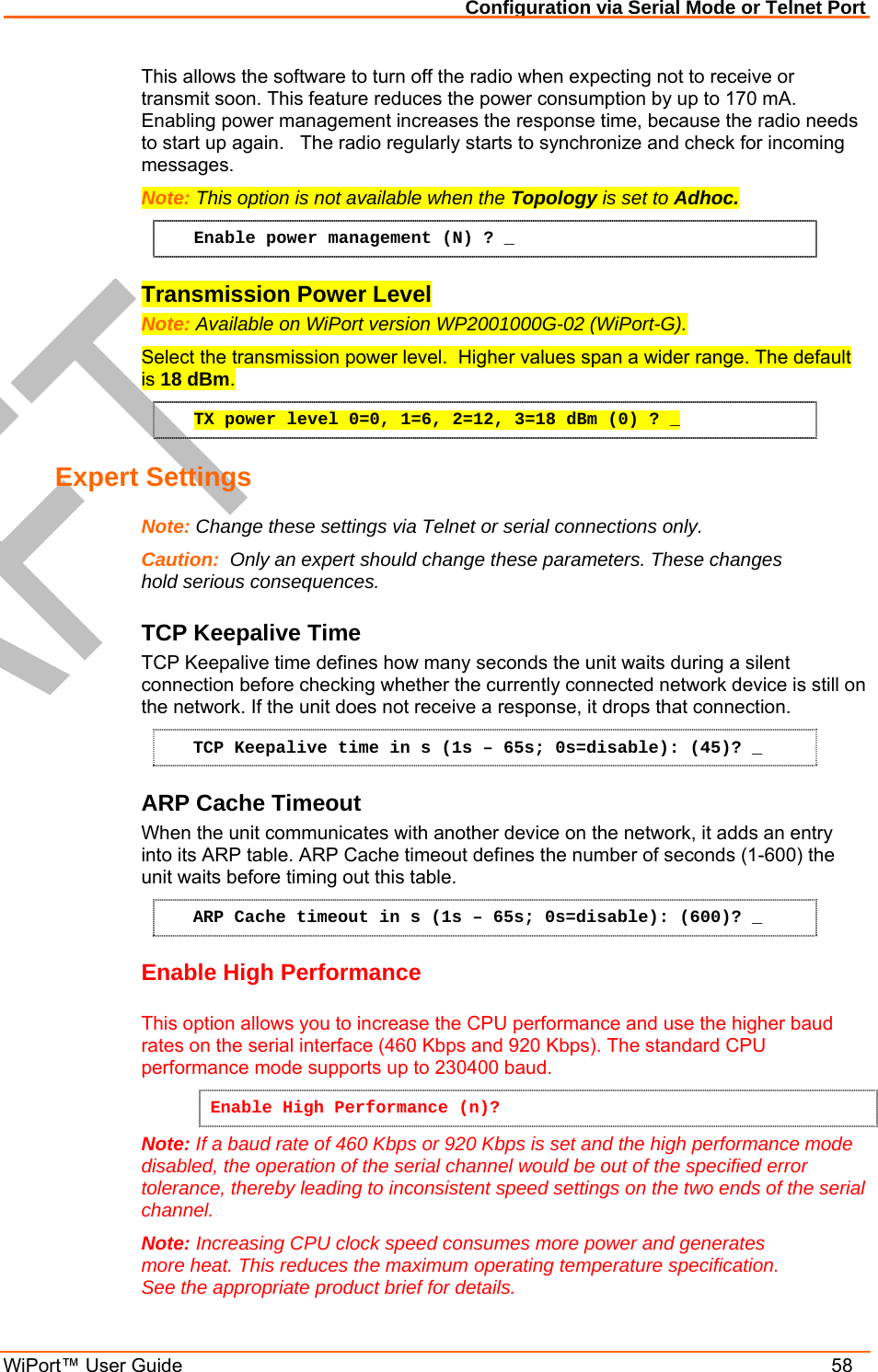 Configuration via Serial Mode or Telnet Port WiPort™ User Guide    58 This allows the software to turn off the radio when expecting not to receive or transmit soon. This feature reduces the power consumption by up to 170 mA. Enabling power management increases the response time, because the radio needs to start up again.   The radio regularly starts to synchronize and check for incoming messages. Note: This option is not available when the Topology is set to Adhoc.  Enable power management (N) ? _ Transmission Power Level Note: Available on WiPort version WP2001000G-02 (WiPort-G). Select the transmission power level.  Higher values span a wider range. The default is 18 dBm. TX power level 0=0, 1=6, 2=12, 3=18 dBm (0) ? _ Expert Settings  Note: Change these settings via Telnet or serial connections only. Caution:  Only an expert should change these parameters. These changes hold serious consequences. TCP Keepalive Time  TCP Keepalive time defines how many seconds the unit waits during a silent connection before checking whether the currently connected network device is still on the network. If the unit does not receive a response, it drops that connection.  TCP Keepalive time in s (1s – 65s; 0s=disable): (45)? _ ARP Cache Timeout When the unit communicates with another device on the network, it adds an entry into its ARP table. ARP Cache timeout defines the number of seconds (1-600) the unit waits before timing out this table.  ARP Cache timeout in s (1s – 65s; 0s=disable): (600)? _ Enable High Performance This option allows you to increase the CPU performance and use the higher baud rates on the serial interface (460 Kbps and 920 Kbps). The standard CPU performance mode supports up to 230400 baud.  Enable High Performance (n)? Note: If a baud rate of 460 Kbps or 920 Kbps is set and the high performance mode disabled, the operation of the serial channel would be out of the specified error tolerance, thereby leading to inconsistent speed settings on the two ends of the serial channel. Note: Increasing CPU clock speed consumes more power and generates more heat. This reduces the maximum operating temperature specification. See the appropriate product brief for details. 