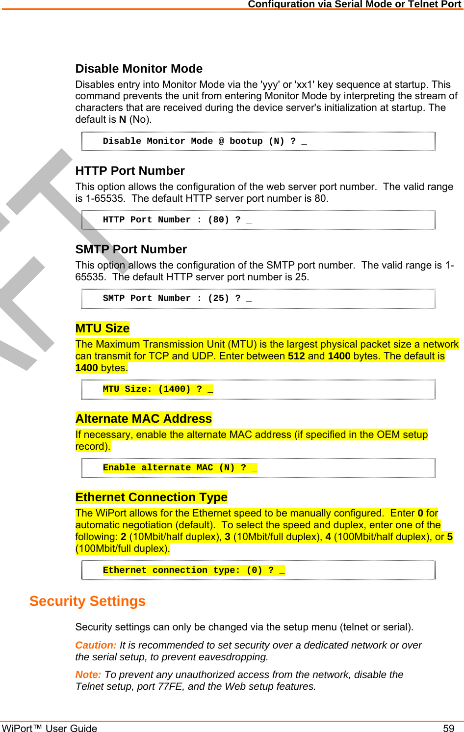 Configuration via Serial Mode or Telnet Port WiPort™ User Guide    59  Disable Monitor Mode Disables entry into Monitor Mode via the &apos;yyy&apos; or &apos;xx1&apos; key sequence at startup. This command prevents the unit from entering Monitor Mode by interpreting the stream of characters that are received during the device server&apos;s initialization at startup. The default is N (No). Disable Monitor Mode @ bootup (N) ? _ HTTP Port Number This option allows the configuration of the web server port number.  The valid range is 1-65535.  The default HTTP server port number is 80. HTTP Port Number : (80) ? _ SMTP Port Number This option allows the configuration of the SMTP port number.  The valid range is 1-65535.  The default HTTP server port number is 25. SMTP Port Number : (25) ? _ MTU Size The Maximum Transmission Unit (MTU) is the largest physical packet size a network can transmit for TCP and UDP. Enter between 512 and 1400 bytes. The default is 1400 bytes. MTU Size: (1400) ? _ Alternate MAC Address If necessary, enable the alternate MAC address (if specified in the OEM setup record). Enable alternate MAC (N) ? _ Ethernet Connection Type The WiPort allows for the Ethernet speed to be manually configured.  Enter 0 for automatic negotiation (default).  To select the speed and duplex, enter one of the following: 2 (10Mbit/half duplex), 3 (10Mbit/full duplex), 4 (100Mbit/half duplex), or 5 (100Mbit/full duplex). Ethernet connection type: (0) ? _ Security Settings  Security settings can only be changed via the setup menu (telnet or serial). Caution: It is recommended to set security over a dedicated network or over the serial setup, to prevent eavesdropping. Note: To prevent any unauthorized access from the network, disable the Telnet setup, port 77FE, and the Web setup features. 