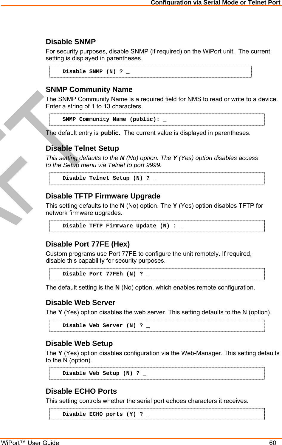 Configuration via Serial Mode or Telnet Port WiPort™ User Guide    60  Disable SNMP  For security purposes, disable SNMP (if required) on the WiPort unit.  The current setting is displayed in parentheses.  Disable SNMP (N) ? _ SNMP Community Name  The SNMP Community Name is a required field for NMS to read or write to a device.  Enter a string of 1 to 13 characters. SNMP Community Name (public): _ The default entry is public.  The current value is displayed in parentheses. Disable Telnet Setup  This setting defaults to the N (No) option. The Y (Yes) option disables access to the Setup menu via Telnet to port 9999.  Disable Telnet Setup (N) ? _ Disable TFTP Firmware Upgrade  This setting defaults to the N (No) option. The Y (Yes) option disables TFTP for network firmware upgrades. Disable TFTP Firmware Update (N) : _ Disable Port 77FE (Hex)  Custom programs use Port 77FE to configure the unit remotely. If required, disable this capability for security purposes.  Disable Port 77FEh (N) ? _ The default setting is the N (No) option, which enables remote configuration.  Disable Web Server  The Y (Yes) option disables the web server. This setting defaults to the N (option). Disable Web Server (N) ? _ Disable Web Setup  The Y (Yes) option disables configuration via the Web-Manager. This setting defaults to the N (option). Disable Web Setup (N) ? _ Disable ECHO Ports This setting controls whether the serial port echoes characters it receives.   Disable ECHO ports (Y) ? _ 