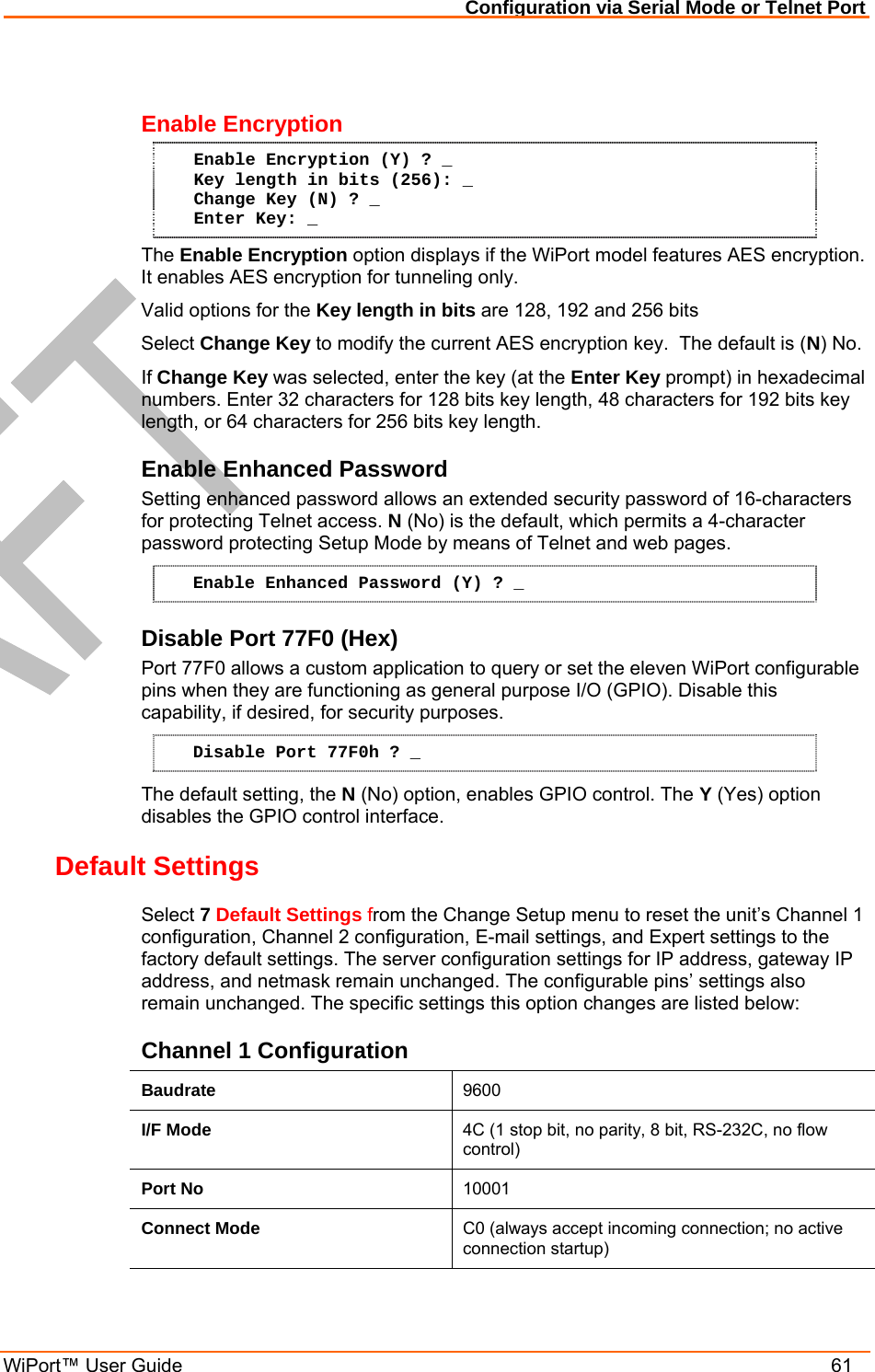 Configuration via Serial Mode or Telnet Port WiPort™ User Guide    61  Enable Encryption Enable Encryption (Y) ? _ Key length in bits (256): _ Change Key (N) ? _ Enter Key: _ The Enable Encryption option displays if the WiPort model features AES encryption. It enables AES encryption for tunneling only. Valid options for the Key length in bits are 128, 192 and 256 bits Select Change Key to modify the current AES encryption key.  The default is (N) No. If Change Key was selected, enter the key (at the Enter Key prompt) in hexadecimal numbers. Enter 32 characters for 128 bits key length, 48 characters for 192 bits key length, or 64 characters for 256 bits key length. Enable Enhanced Password Setting enhanced password allows an extended security password of 16-characters for protecting Telnet access. N (No) is the default, which permits a 4-character password protecting Setup Mode by means of Telnet and web pages. Enable Enhanced Password (Y) ? _ Disable Port 77F0 (Hex) Port 77F0 allows a custom application to query or set the eleven WiPort configurable pins when they are functioning as general purpose I/O (GPIO). Disable this capability, if desired, for security purposes. Disable Port 77F0h ? _ The default setting, the N (No) option, enables GPIO control. The Y (Yes) option disables the GPIO control interface. Default Settings  Select 7 Default Settings from the Change Setup menu to reset the unit’s Channel 1 configuration, Channel 2 configuration, E-mail settings, and Expert settings to the factory default settings. The server configuration settings for IP address, gateway IP address, and netmask remain unchanged. The configurable pins’ settings also remain unchanged. The specific settings this option changes are listed below: Channel 1 Configuration Baudrate  9600 I/F Mode  4C (1 stop bit, no parity, 8 bit, RS-232C, no flow control) Port No  10001 Connect Mode  C0 (always accept incoming connection; no active connection startup) 
