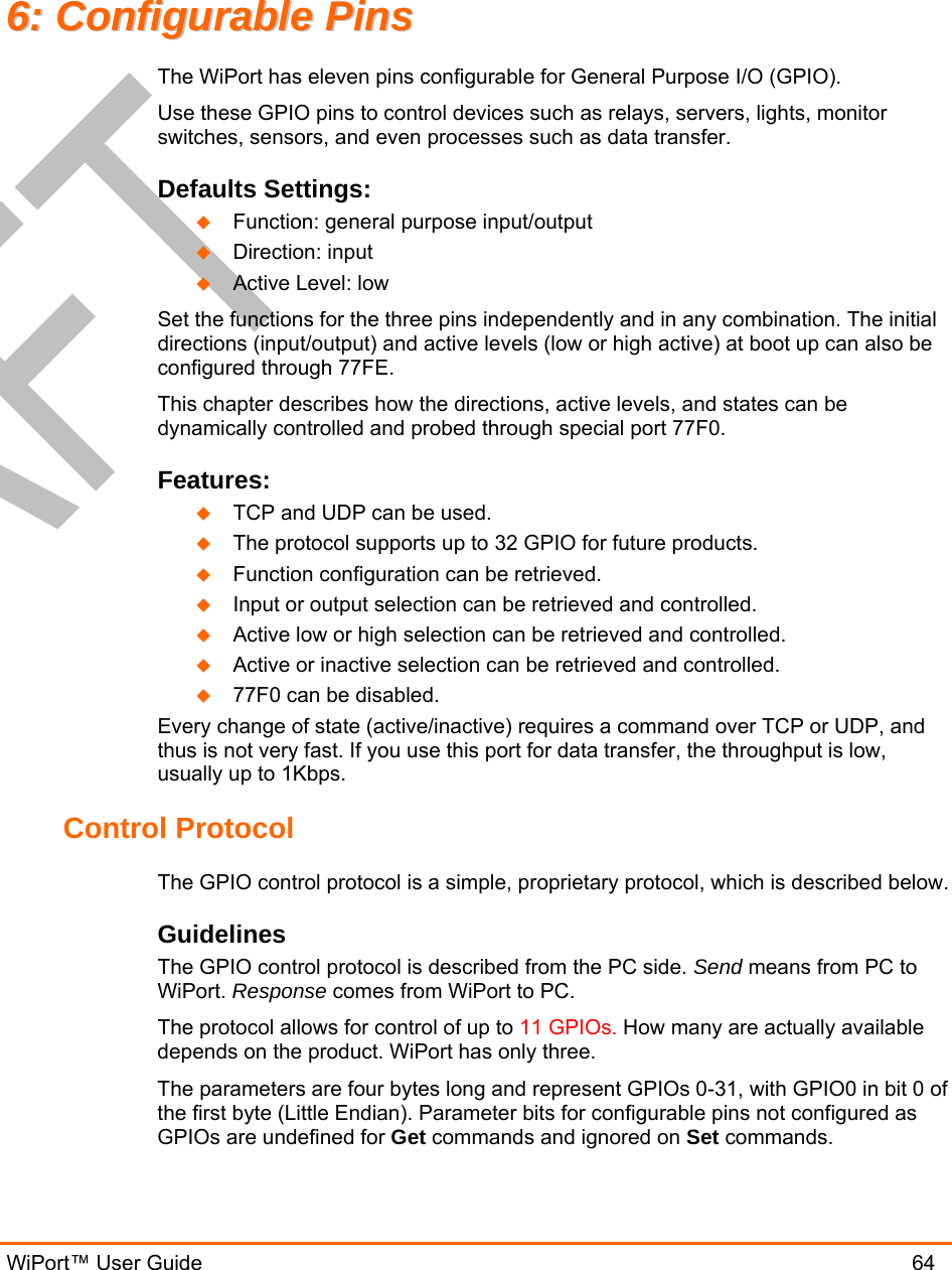  WiPort™ User Guide                               64 66::  CCoonnffiigguurraabbllee  PPiinnss  The WiPort has eleven pins configurable for General Purpose I/O (GPIO).  Use these GPIO pins to control devices such as relays, servers, lights, monitor switches, sensors, and even processes such as data transfer. Defaults Settings:   Function: general purpose input/output   Direction: input   Active Level: low Set the functions for the three pins independently and in any combination. The initial directions (input/output) and active levels (low or high active) at boot up can also be configured through 77FE. This chapter describes how the directions, active levels, and states can be dynamically controlled and probed through special port 77F0. Features:   TCP and UDP can be used.   The protocol supports up to 32 GPIO for future products.   Function configuration can be retrieved.   Input or output selection can be retrieved and controlled.   Active low or high selection can be retrieved and controlled.   Active or inactive selection can be retrieved and controlled.   77F0 can be disabled. Every change of state (active/inactive) requires a command over TCP or UDP, and thus is not very fast. If you use this port for data transfer, the throughput is low, usually up to 1Kbps. Control Protocol The GPIO control protocol is a simple, proprietary protocol, which is described below. Guidelines The GPIO control protocol is described from the PC side. Send means from PC to WiPort. Response comes from WiPort to PC. The protocol allows for control of up to 11 GPIOs. How many are actually available depends on the product. WiPort has only three. The parameters are four bytes long and represent GPIOs 0-31, with GPIO0 in bit 0 of the first byte (Little Endian). Parameter bits for configurable pins not configured as GPIOs are undefined for Get commands and ignored on Set commands. 