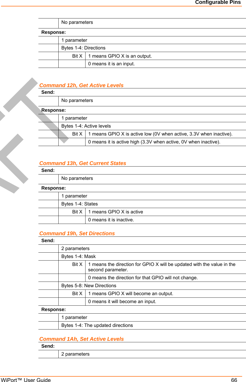 Configurable Pins WiPort™ User Guide    66  No parameters Response:  1 parameter   Bytes 1-4: Directions   Bit X  1 means GPIO X is an output.     0 means it is an input.  Command 12h, Get Active Levels Send:  No parameters Response:  1 parameter   Bytes 1-4: Active levels   Bit X  1 means GPIO X is active low (0V when active, 3.3V when inactive).     0 means it is active high (3.3V when active, 0V when inactive).  Command 13h, Get Current States Send:  No parameters Response:  1 parameter   Bytes 1-4: States   Bit X  1 means GPIO X is active     0 means it is inactive.  Command 19h, Set Directions Send:  2 parameters   Bytes 1-4: Mask  Bit X 1 means the direction for GPIO X will be updated with the value in the second parameter.     0 means the direction for that GPIO will not change.    Bytes 5-8: New Directions   Bit X  1 means GPIO X will become an output.     0 means it will become an input. Response:  1 parameter   Bytes 1-4: The updated directions Command 1Ah, Set Active Levels Send:  2 parameters 