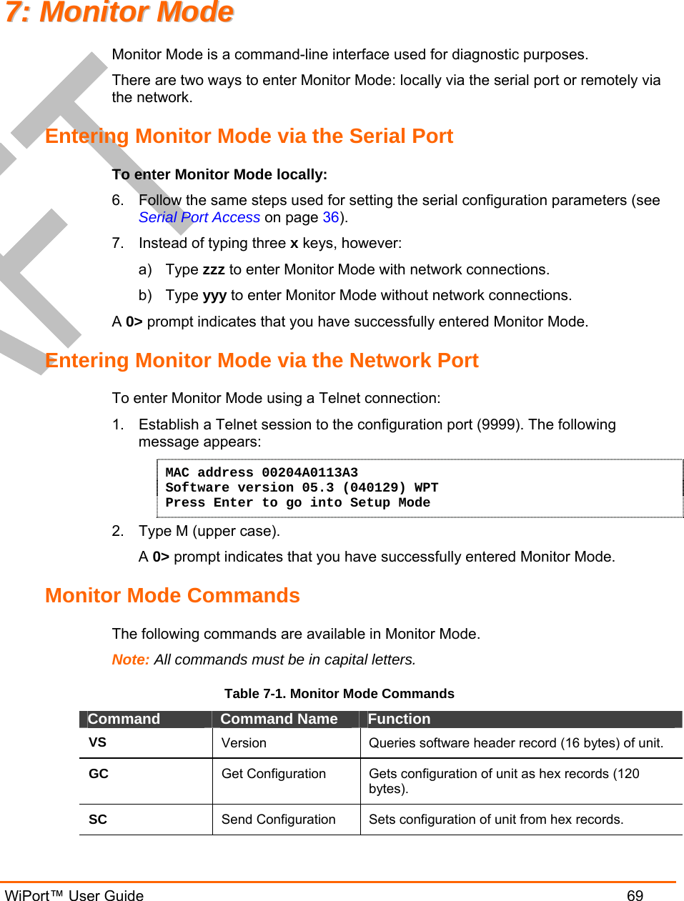   WiPort™ User Guide  69 77::  MMoonniittoorr  MMooddee  Monitor Mode is a command-line interface used for diagnostic purposes. There are two ways to enter Monitor Mode: locally via the serial port or remotely via the network.  Entering Monitor Mode via the Serial Port To enter Monitor Mode locally: 6.  Follow the same steps used for setting the serial configuration parameters (see Serial Port Access on page 36). 7.  Instead of typing three x keys, however: a) Type zzz to enter Monitor Mode with network connections. b) Type yyy to enter Monitor Mode without network connections. A 0&gt; prompt indicates that you have successfully entered Monitor Mode. Entering Monitor Mode via the Network Port To enter Monitor Mode using a Telnet connection: 1.  Establish a Telnet session to the configuration port (9999). The following message appears: MAC address 00204A0113A3 Software version 05.3 (040129) WPT Press Enter to go into Setup Mode 2.  Type M (upper case). A 0&gt; prompt indicates that you have successfully entered Monitor Mode. Monitor Mode Commands The following commands are available in Monitor Mode. Note: All commands must be in capital letters.  Table 7-1. Monitor Mode Commands Command  Command Name  Function VS  Version  Queries software header record (16 bytes) of unit. GC  Get Configuration  Gets configuration of unit as hex records (120 bytes). SC  Send Configuration  Sets configuration of unit from hex records. 
