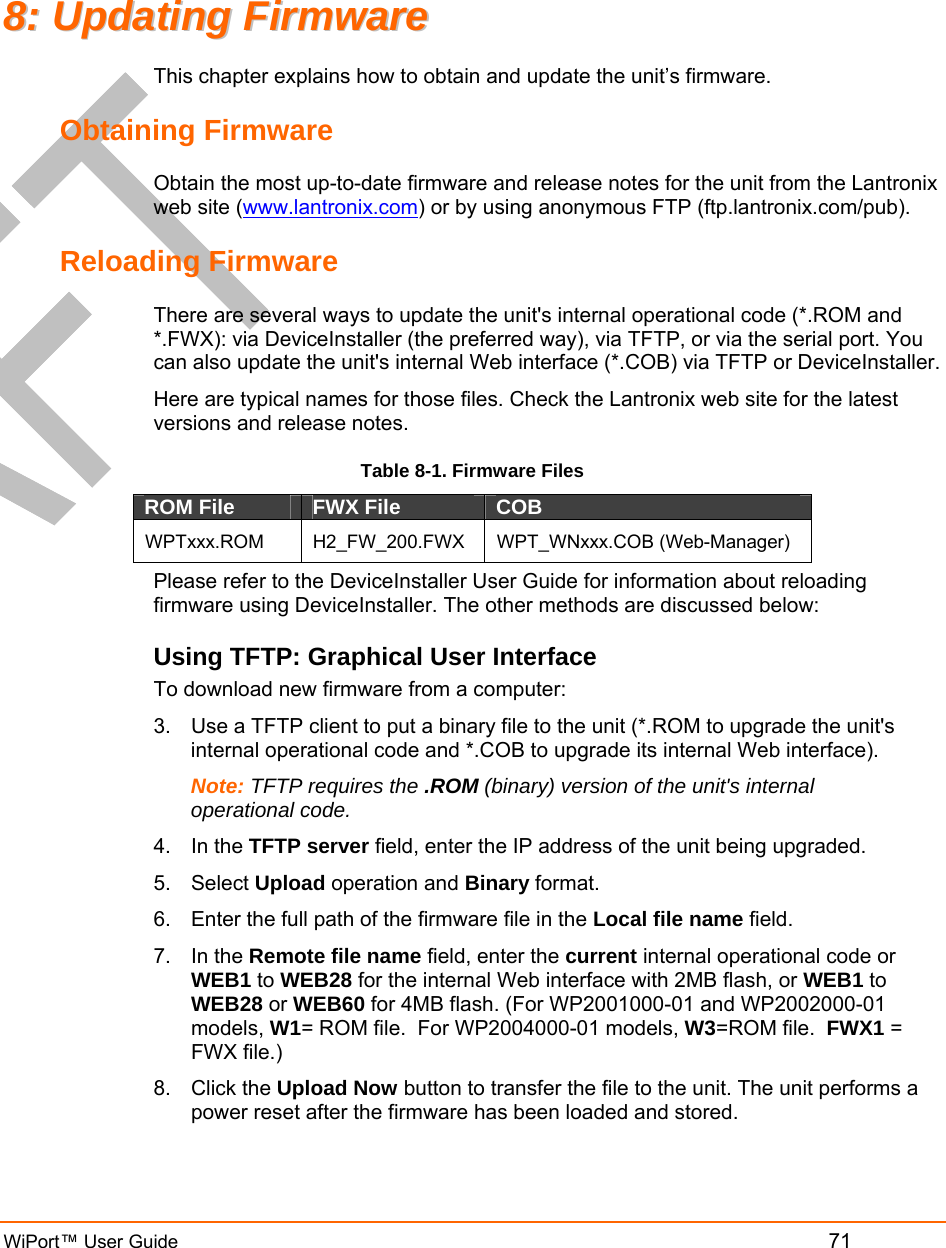  WiPort™ User Guide         71 88::  UUppddaattiinngg  FFiirrmmwwaarree  This chapter explains how to obtain and update the unit’s firmware.  Obtaining Firmware Obtain the most up-to-date firmware and release notes for the unit from the Lantronix web site (www.lantronix.com) or by using anonymous FTP (ftp.lantronix.com/pub).  Reloading Firmware  There are several ways to update the unit&apos;s internal operational code (*.ROM and *.FWX): via DeviceInstaller (the preferred way), via TFTP, or via the serial port. You can also update the unit&apos;s internal Web interface (*.COB) via TFTP or DeviceInstaller. Here are typical names for those files. Check the Lantronix web site for the latest versions and release notes. Table 8-1. Firmware Files ROM File  FWX File  COB  WPTxxx.ROM H2_FW_200.FWX WPT_WNxxx.COB (Web-Manager) Please refer to the DeviceInstaller User Guide for information about reloading firmware using DeviceInstaller. The other methods are discussed below: Using TFTP: Graphical User Interface To download new firmware from a computer:  3.  Use a TFTP client to put a binary file to the unit (*.ROM to upgrade the unit&apos;s internal operational code and *.COB to upgrade its internal Web interface).  Note: TFTP requires the .ROM (binary) version of the unit&apos;s internal operational code.  4. In the TFTP server field, enter the IP address of the unit being upgraded.  5. Select Upload operation and Binary format.  6.  Enter the full path of the firmware file in the Local file name field.  7. In the Remote file name field, enter the current internal operational code or WEB1 to WEB28 for the internal Web interface with 2MB flash, or WEB1 to WEB28 or WEB60 for 4MB flash. (For WP2001000-01 and WP2002000-01 models, W1= ROM file.  For WP2004000-01 models, W3=ROM file.  FWX1 = FWX file.) 8. Click the Upload Now button to transfer the file to the unit. The unit performs a power reset after the firmware has been loaded and stored.  