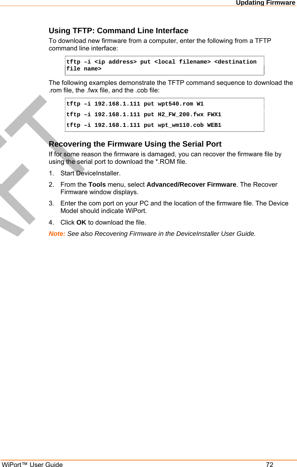 Updating Firmware WiPort™ User Guide  72 Using TFTP: Command Line Interface To download new firmware from a computer, enter the following from a TFTP command line interface:  tftp –i &lt;ip address&gt; put &lt;local filename&gt; &lt;destination file name&gt; The following examples demonstrate the TFTP command sequence to download the .rom file, the .fwx file, and the .cob file: tftp –i 192.168.1.111 put wpt540.rom W1 tftp –i 192.168.1.111 put H2_FW_200.fwx FWX1 tftp –i 192.168.1.111 put wpt_wm110.cob WEB1 Recovering the Firmware Using the Serial Port If for some reason the firmware is damaged, you can recover the firmware file by using the serial port to download the *.ROM file.  1.  Start DeviceInstaller.  2. From the Tools menu, select Advanced/Recover Firmware. The Recover Firmware window displays. 3.  Enter the com port on your PC and the location of the firmware file. The Device Model should indicate WiPort.  4. Click OK to download the file. Note: See also Recovering Firmware in the DeviceInstaller User Guide.