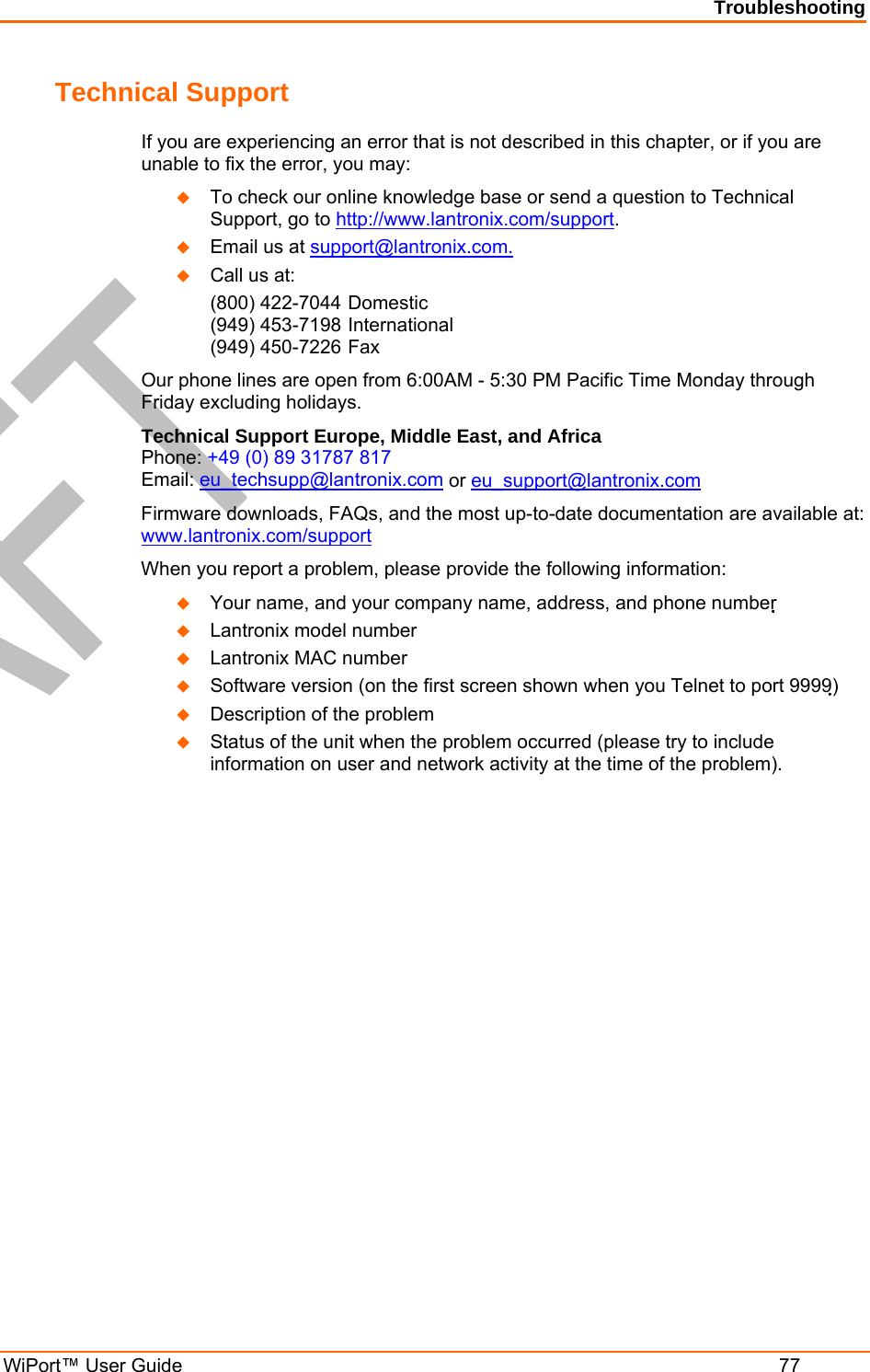 Troubleshooting WiPort™ User Guide  77 Technical Support If you are experiencing an error that is not described in this chapter, or if you are unable to fix the error, you may:   To check our online knowledge base or send a question to Technical Support, go to http://www.lantronix.com/support.   Email us at support@lantronix.com.   Call us at: (800) 422-7044 Domestic  (949) 453-7198 International  (949) 450-7226 Fax Our phone lines are open from 6:00AM - 5:30 PM Pacific Time Monday through Friday excluding holidays. Technical Support Europe, Middle East, and Africa  Phone: +49 (0) 89 31787 817 Email: eu_techsupp@lantronix.com or eu_support@lantronix.com Firmware downloads, FAQs, and the most up-to-date documentation are available at: www.lantronix.com/support When you report a problem, please provide the following information:    Your name, and your company name, address, and phone number    Lantronix model number    Lantronix MAC number    Software version (on the first screen shown when you Telnet to port 9999)   Description of the problem   Status of the unit when the problem occurred (please try to include information on user and network activity at the time of the problem).  