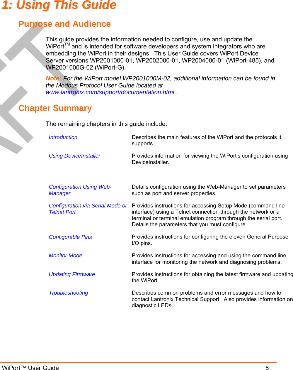  WiPort™ User Guide                               8 11::  UUssiinngg  TThhiiss  GGuuiiddee  Purpose and Audience This guide provides the information needed to configure, use and update the WiPortTM and is intended for software developers and system integrators who are embedding the WiPort in their designs.  This User Guide covers WiPort Device Server versions WP2001000-01, WP2002000-01, WP2004000-01 (WiPort-485), and WP2001000G-02 (WiPort-G). Note: For the WiPort model WP2001000M-02, additional information can be found in the Modbus Protocol User Guide located at www.lantronix.com/support/documentation.html . Chapter Summary The remaining chapters in this guide include: Introduction   Describes the main features of the WiPort and the protocols it supports. Using DeviceInstaller   Provides information for viewing the WiPort’s configuration using DeviceInstaller. Configuration Using Web-Manager   Details configuration using the Web-Manager to set parameters such as port and server properties. Configuration via Serial Mode orTelnet Port   Provides instructions for accessing Setup Mode (command line interface) using a Telnet connection through the network or a terminal or terminal emulation program through the serial port. Details the parameters that you must configure. Configurable Pins   Provides instructions for configuring the eleven General Purpose I/O pins. Monitor Mode   Provides instructions for accessing and using the command line interface for monitoring the network and diagnosing problems. Updating Firmware  Provides instructions for obtaining the latest firmware and updating the WiPort. Troubleshooting  Describes common problems and error messages and how to contact Lantronix Technical Support.  Also provides information on diagnostic LEDs.  