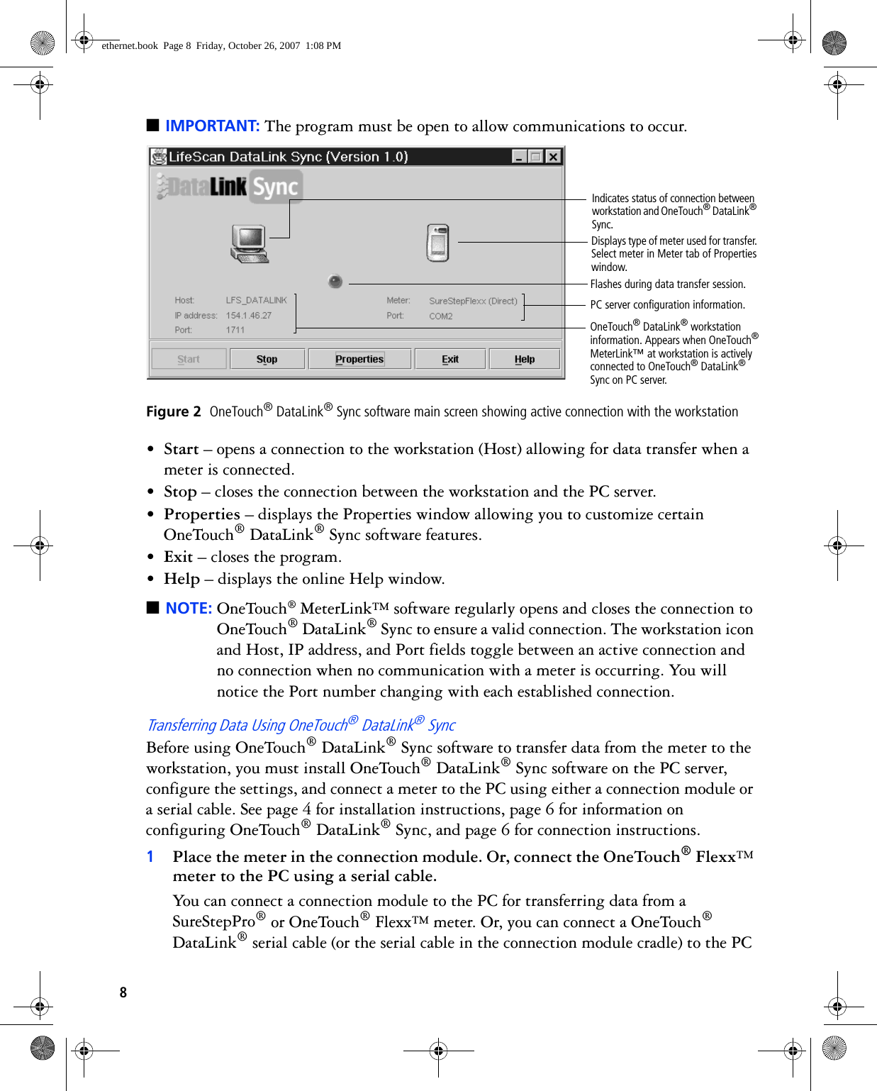 8■IMPORTANT: The program must be open to allow communications to occur. Figure 2  OneTouch® DataLink® Sync software main screen showing active connection with the workstation•Start – opens a connection to the workstation (Host) allowing for data transfer when a meter is connected.•Stop – closes the connection between the workstation and the PC server.•Properties – displays the Properties window allowing you to customize certain OneTouch® DataLink® Sync software features.•Exit – closes the program.•Help – displays the online Help window.■NOTE: OneTouch® MeterLink™ software regularly opens and closes the connection to OneTouch® DataLink® Sync to ensure a valid connection. The workstation icon and Host, IP address, and Port fields toggle between an active connection and no connection when no communication with a meter is occurring. You will notice the Port number changing with each established connection.Transferring Data Using OneTouch® DataLink® SyncBefore using OneTouch® DataLink® Sync software to transfer data from the meter to the workstation, you must install OneTouch® DataLink® Sync software on the PC server, configure the settings, and connect a meter to the PC using either a connection module or a serial cable. See page 4 for installation instructions, page 6 for information on configuring OneTouch® DataLink® Sync, and page 6 for connection instructions.1Place the meter in the connection module. Or, connect the OneTouch® Flexx™ meter to the PC using a serial cable.You can connect a connection module to the PC for transferring data from a SureStepPro® or OneTouch® Flexx™ meter. Or, you can connect a OneTouch® DataLink® serial cable (or the serial cable in the connection module cradle) to the PC Flashes during data transfer session.OneTouch® DataLink® workstation information. Appears when OneTouch® MeterLink™ at workstation is actively connected to OneTouch® DataLink® Sync on PC server.Displays type of meter used for transfer. Select meter in Meter tab of Properties window.PC server configuration information.Indicates status of connection between workstation and OneTouch® DataLink® Sync.ethernet.book  Page 8  Friday, October 26, 2007  1:08 PM