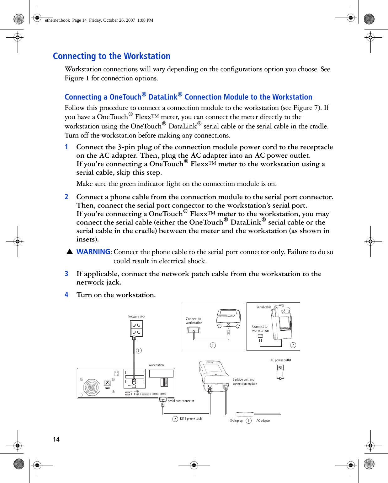 14Connecting to the WorkstationWorkstation connections will vary depending on the configurations option you choose. See Figure 1 for connection options.Connecting a OneTouch® DataLink® Connection Module to the WorkstationFollow this procedure to connect a connection module to the workstation (see Figure 7). If you have a OneTouch® Flexx™ meter, you can connect the meter directly to the workstation using the OneTouch® DataLink® serial cable or the serial cable in the cradle. Turn off the workstation before making any connections.1Connect the 3-pin plug of the connection module power cord to the receptacle on the AC adapter. Then, plug the AC adapter into an AC power outlet. If you’re connecting a OneTouch® Flexx™ meter to the workstation using a serial cable, skip this step.Make sure the green indicator light on the connection module is on. 2Connect a phone cable from the connection module to the serial port connector. Then, connect the serial port connector to the workstation’s serial port. If you’re connecting a OneTouch® Flexx™ meter to the workstation, you may connect the serial cable (either the OneTouch® DataLink® serial cable or the serial cable in the cradle) between the meter and the workstation (as shown in insets).▲WARNING: Connect the phone cable to the serial port connector only. Failure to do so could result in electrical shock.3If applicable, connect the network patch cable from the workstation to the network jack.4Turn on the workstation. ethernet.book  Page 14  Friday, October 26, 2007  1:08 PM