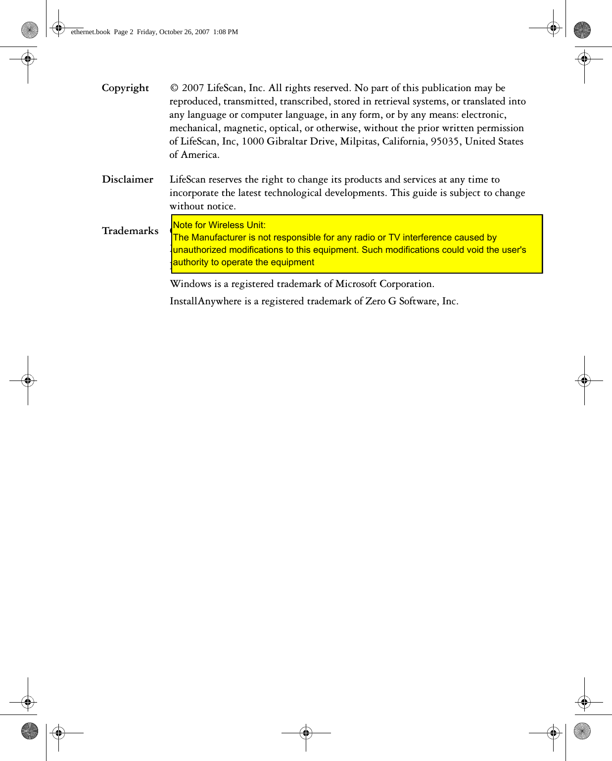 Copyright © 2007 LifeScan, Inc. All rights reserved. No part of this publication may be reproduced, transmitted, transcribed, stored in retrieval systems, or translated into any language or computer language, in any form, or by any means: electronic, mechanical, magnetic, optical, or otherwise, without the prior written permission of LifeScan, Inc, 1000 Gibraltar Drive, Milpitas, California, 95035, United States of America.Disclaimer LifeScan reserves the right to change its products and services at any time to incorporate the latest technological developments. This guide is subject to change without notice.Trademarks OneTouch, DataLink, and SureStepPro are registered trademarks of LifeScan, Inc. MeterLink and Flexx are trademarks of LifeScan, Inc.Lantronix is a registered trademark of Lantronix. Windows is a registered trademark of Microsoft Corporation.InstallAnywhere is a registered trademark of Zero G Software, Inc.ethernet.book  Page 2  Friday, October 26, 2007  1:08 PMNote for Wireless Unit: The Manufacturer is not responsible for any radio or TV interference caused by unauthorized modifications to this equipment. Such modifications could void the user&apos;s authority to operate the equipment