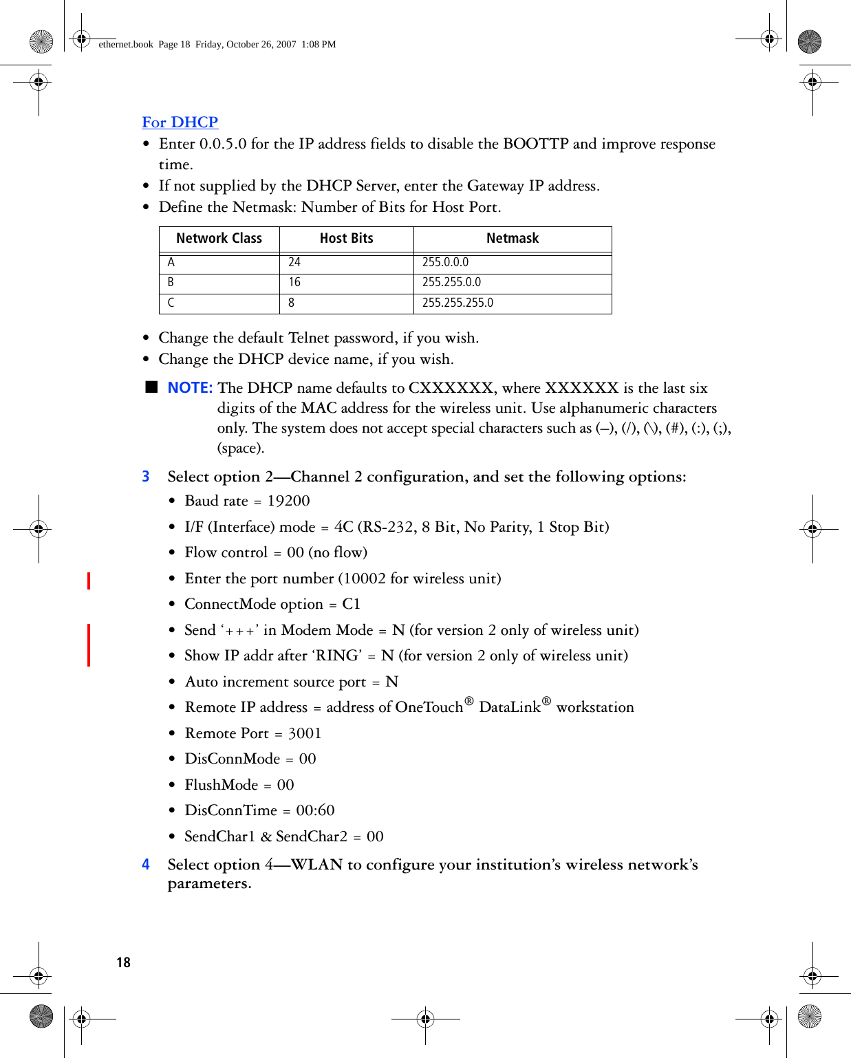 18For DHCP• Enter 0.0.5.0 for the IP address fields to disable the BOOTTP and improve response time.• If not supplied by the DHCP Server, enter the Gateway IP address.• Define the Netmask: Number of Bits for Host Port.• Change the default Telnet password, if you wish.• Change the DHCP device name, if you wish.■NOTE: The DHCP name defaults to CXXXXXX, where XXXXXX is the last six digits of the MAC address for the wireless unit. Use alphanumeric characters only. The system does not accept special characters such as (–), (/), (\), (#), (:), (;), (space).3Select option 2—Channel 2 configuration, and set the following options:• Baud rate = 19200• I/F (Interface) mode = 4C (RS-232, 8 Bit, No Parity, 1 Stop Bit)• Flow control = 00 (no flow)• Enter the port number (10002 for wireless unit)• ConnectMode option = C1• Send ‘+++’ in Modem Mode = N (for version 2 only of wireless unit)• Show IP addr after ‘RING’ = N (for version 2 only of wireless unit)• Auto increment source port = N• Remote IP address = address of OneTouch® DataLink® workstation• Remote Port = 3001• DisConnMode = 00• FlushMode = 00• DisConnTime = 00:60• SendChar1 &amp; SendChar2 = 004Select option 4—WLAN to configure your institution’s wireless network’s parameters.Network Class Host Bits NetmaskA 24 255.0.0.0B 16 255.255.0.0C 8 255.255.255.0ethernet.book  Page 18  Friday, October 26, 2007  1:08 PM