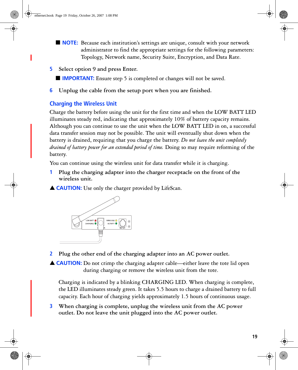 19■NOTE: Because each institution’s settings are unique, consult with your network administrator to find the appropriate settings for the following parameters: Topology, Network name, Security Suite, Encryption, and Data Rate.5Select option 9 and press Enter.■IMPORTANT: Ensure step 5 is completed or changes will not be saved.6Unplug the cable from the setup port when you are finished.Charging the Wireless UnitCharge the battery before using the unit for the first time and when the LOW BATT LED illuminates steady red, indicating that approximately 10% of battery capacity remains. Although you can continue to use the unit when the LOW BATT LED in on, a successful data transfer session may not be possible. The unit will eventually shut down when the battery is drained, requiring that you charge the battery. Do not leave the unit completely drained of battery power for an extended period of time. Doing so may require reforming of the battery.You can continue using the wireless unit for data transfer while it is charging.1Plug the charging adapter into the charger receptacle on the front of the wireless unit.▲CAUTION: Use only the charger provided by LifeScan.2Plug the other end of the charging adapter into an AC power outlet. ▲CAUTION: Do not crimp the charging adapter cable—either leave the tote lid open during charging or remove the wireless unit from the tote.Charging is indicated by a blinking CHARGING LED. When charging is complete, the LED illuminates steady green. It takes 5.5 hours to charge a drained battery to full capacity. Each hour of charging yields approximately 1.5 hours of continuous usage.3When charging is complete, unplug the wireless unit from the AC power outlet. Do not leave the unit plugged into the AC power outlet.ethernet.book  Page 19  Friday, October 26, 2007  1:08 PM