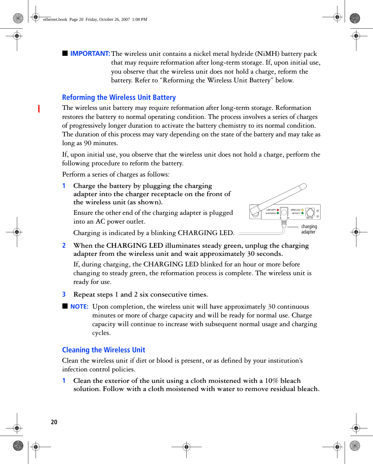 20■IMPORTANT: The wireless unit contains a nickel metal hydride (NiMH) battery pack that may require reformation after long-term storage. If, upon initial use, you observe that the wireless unit does not hold a charge, reform the battery. Refer to “Reforming the Wireless Unit Battery” below.Reforming the Wireless Unit BatteryThe wireless unit battery may require reformation after long-term storage. Reformation restores the battery to normal operating condition. The process involves a series of charges of progressively longer duration to activate the battery chemistry to its normal condition. The duration of this process may vary depending on the state of the battery and may take as long as 90 minutes. If, upon initial use, you observe that the wireless unit does not hold a charge, perform the following procedure to reform the battery.Perform a series of charges as follows:1Charge the battery by plugging the charging adapter into the charger receptacle on the front of the wireless unit (as shown).Ensure the other end of the charging adapter is plugged into an AC power outlet. Charging is indicated by a blinking CHARGING LED.2When the CHARGING LED illuminates steady green, unplug the charging adapter from the wireless unit and wait approximately 30 seconds. If, during charging, the CHARGING LED blinked for an hour or more before changing to steady green, the reformation process is complete. The wireless unit is ready for use.3Repeat steps 1 and 2 six consecutive times.■NOTE: Upon completion, the wireless unit will have approximately 30 continuous minutes or more of charge capacity and will be ready for normal use. Charge capacity will continue to increase with subsequent normal usage and charging cycles. Cleaning the Wireless UnitClean the wireless unit if dirt or blood is present, or as defined by your institution’s infection control policies.1Clean the exterior of the unit using a cloth moistened with a 10% bleach solution. Follow with a cloth moistened with water to remove residual bleach. charging adapterethernet.book  Page 20  Friday, October 26, 2007  1:08 PM
