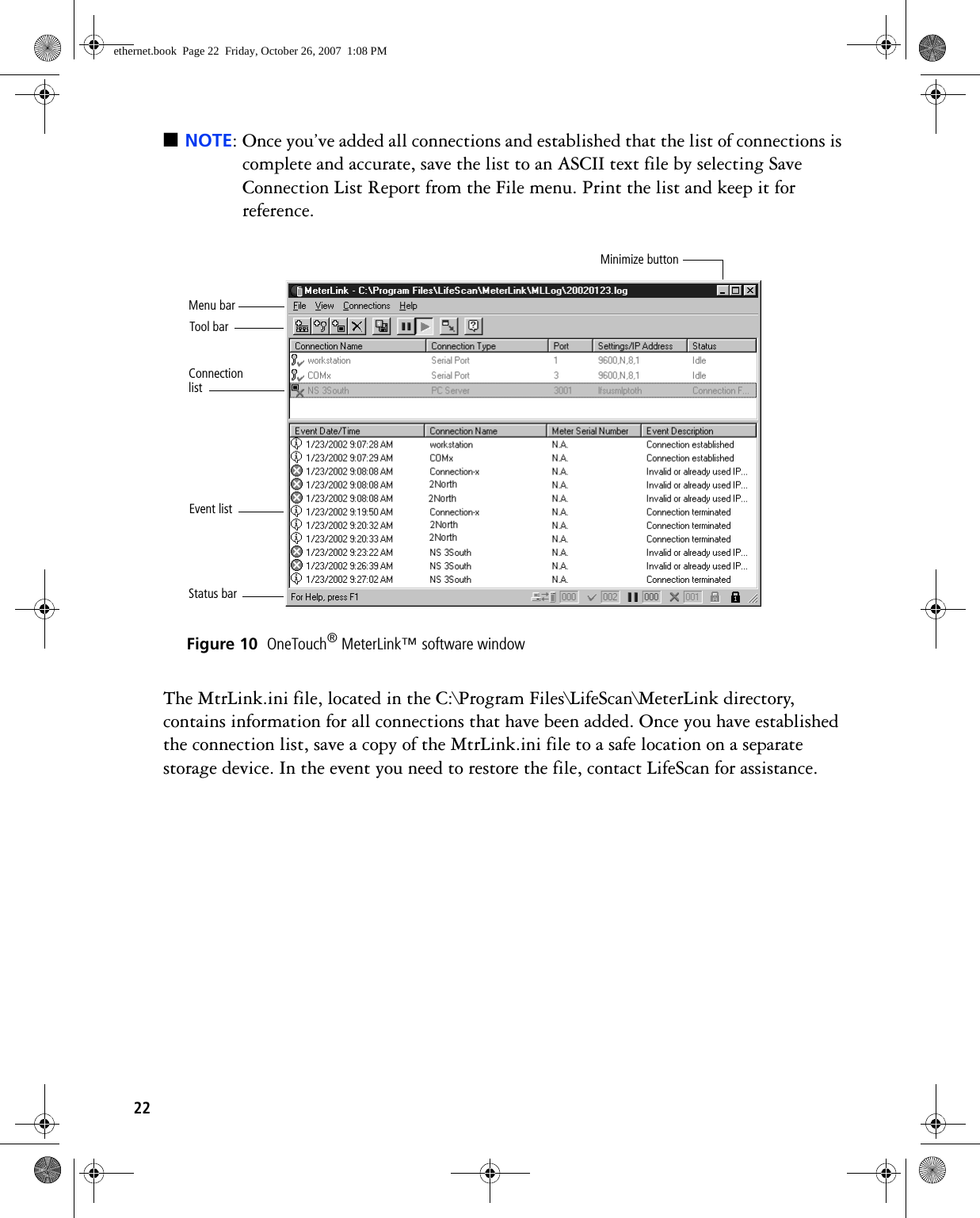 22■NOTE: Once you’ve added all connections and established that the list of connections is complete and accurate, save the list to an ASCII text file by selecting Save Connection List Report from the File menu. Print the list and keep it for reference. Figure 10  OneTouch® MeterLink™ software windowThe MtrLink.ini file, located in the C:\Program Files\LifeScan\MeterLink directory, contains information for all connections that have been added. Once you have established the connection list, save a copy of the MtrLink.ini file to a safe location on a separate storage device. In the event you need to restore the file, contact LifeScan for assistance.Event listConnection listTool barStatus barMenu barMinimize buttonethernet.book  Page 22  Friday, October 26, 2007  1:08 PM