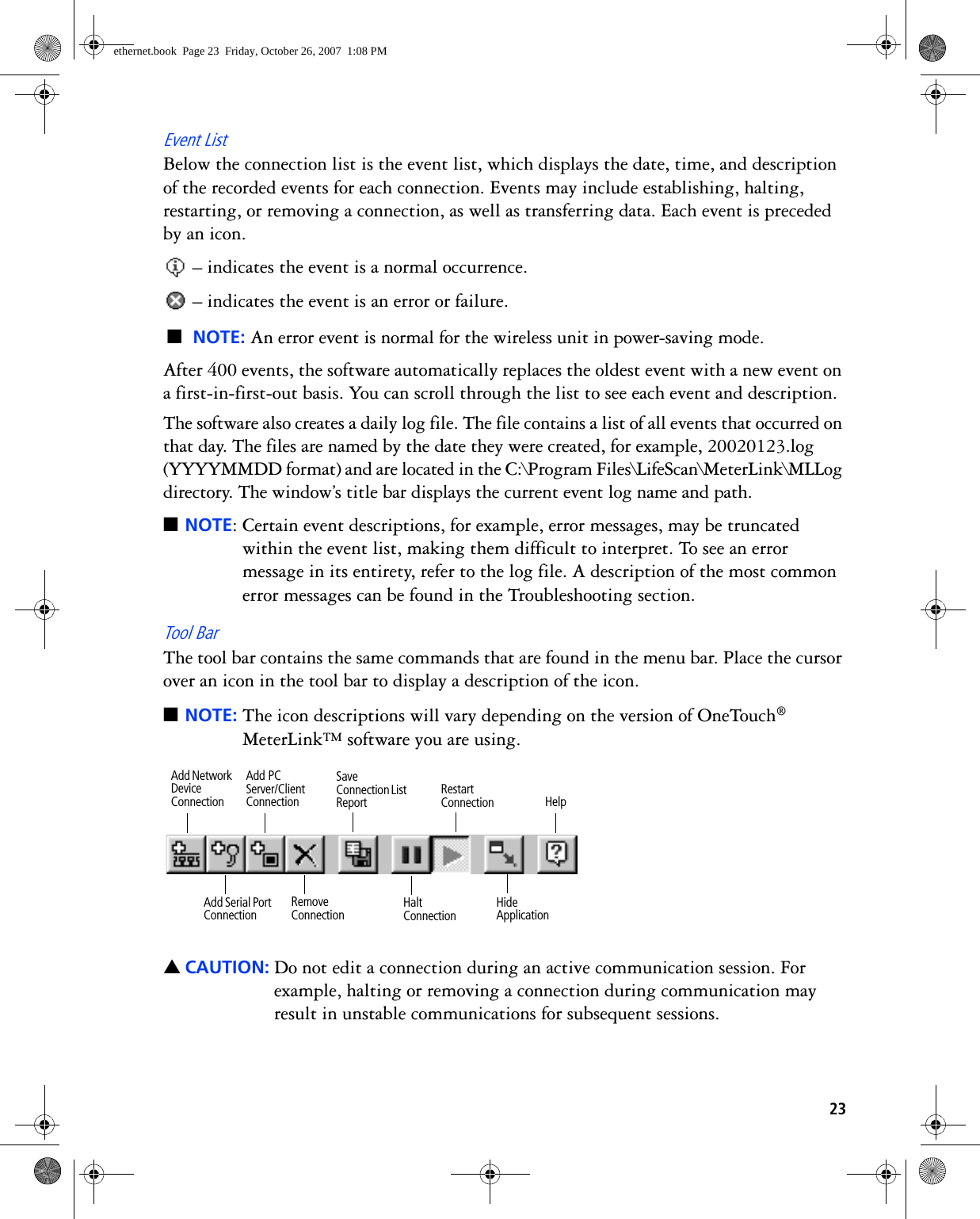 23Event ListBelow the connection list is the event list, which displays the date, time, and description of the recorded events for each connection. Events may include establishing, halting, restarting, or removing a connection, as well as transferring data. Each event is preceded by an icon. – indicates the event is a normal occurrence. – indicates the event is an error or failure.■NOTE: An error event is normal for the wireless unit in power-saving mode.After 400 events, the software automatically replaces the oldest event with a new event on a first-in-first-out basis. You can scroll through the list to see each event and description.The software also creates a daily log file. The file contains a list of all events that occurred on that day. The files are named by the date they were created, for example, 20020123.log (YYYYMMDD format) and are located in the C:\Program Files\LifeScan\MeterLink\MLLog directory. The window’s title bar displays the current event log name and path. ■NOTE: Certain event descriptions, for example, error messages, may be truncated within the event list, making them difficult to interpret. To see an error message in its entirety, refer to the log file. A description of the most common error messages can be found in the Troubleshooting section.Tool BarThe tool bar contains the same commands that are found in the menu bar. Place the cursor over an icon in the tool bar to display a description of the icon.■NOTE: The icon descriptions will vary depending on the version of OneTouch® MeterLink™ software you are using. ▲CAUTION: Do not edit a connection during an active communication session. For example, halting or removing a connection during communication may result in unstable communications for subsequent sessions.Restart ConnectionHalt ConnectionSave Connection List ReportHide ApplicationRemove ConnectionAdd Serial Port ConnectionHelpAdd Network Device ConnectionAdd PC Server/Client Connectionethernet.book  Page 23  Friday, October 26, 2007  1:08 PM