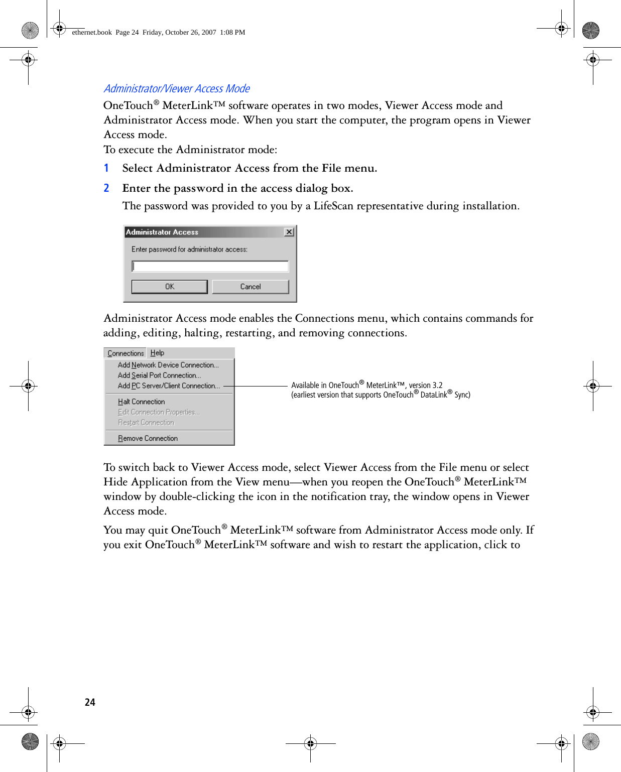 24Administrator/Viewer Access ModeOneTouch® MeterLink™ software operates in two modes, Viewer Access mode and Administrator Access mode. When you start the computer, the program opens in Viewer Access mode. To execute the Administrator mode:1Select Administrator Access from the File menu. 2Enter the password in the access dialog box.The password was provided to you by a LifeScan representative during installation.Administrator Access mode enables the Connections menu, which contains commands for adding, editing, halting, restarting, and removing connections. To switch back to Viewer Access mode, select Viewer Access from the File menu or select Hide Application from the View menu—when you reopen the OneTouch® MeterLink™ window by double-clicking the icon in the notification tray, the window opens in Viewer Access mode.You may quit OneTouch® MeterLink™ software from Administrator Access mode only. If you exit OneTouch® MeterLink™ software and wish to restart the application, click to Available in OneTouch® MeterLink™, version 3.2 (earliest version that supports OneTouch® DataLink® Sync)ethernet.book  Page 24  Friday, October 26, 2007  1:08 PM