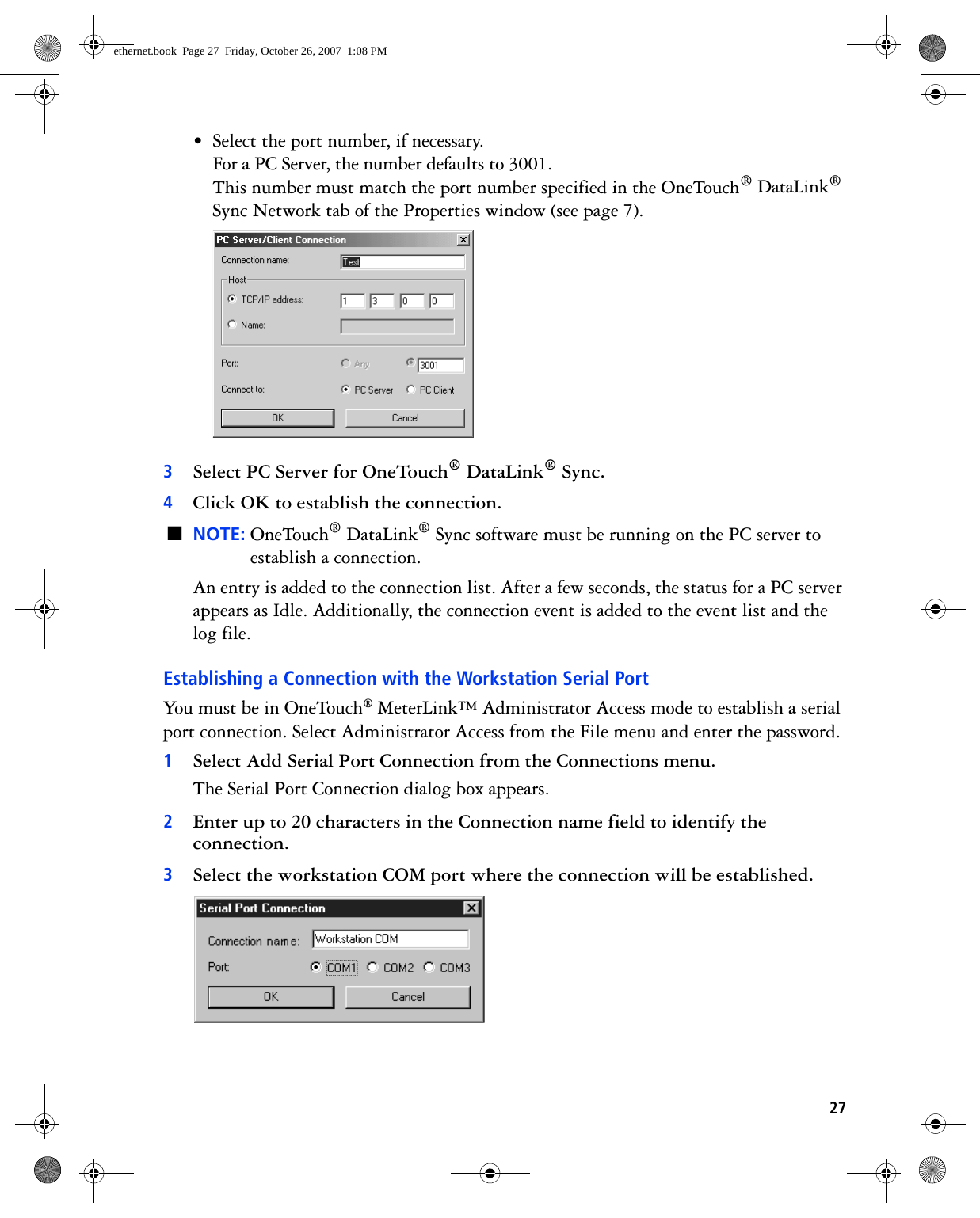 27• Select the port number, if necessary.For a PC Server, the number defaults to 3001.This number must match the port number specified in the OneTouch® DataLink® Sync Network tab of the Properties window (see page 7). 3Select PC Server for OneTouch® DataLink® Sync. 4Click OK to establish the connection.■NOTE: OneTouch® DataLink® Sync software must be running on the PC server to establish a connection.An entry is added to the connection list. After a few seconds, the status for a PC server appears as Idle. Additionally, the connection event is added to the event list and the log file. Establishing a Connection with the Workstation Serial PortYou must be in OneTouch® MeterLink™ Administrator Access mode to establish a serial port connection. Select Administrator Access from the File menu and enter the password.1Select Add Serial Port Connection from the Connections menu.The Serial Port Connection dialog box appears.2Enter up to 20 characters in the Connection name field to identify the connection.3Select the workstation COM port where the connection will be established. ethernet.book  Page 27  Friday, October 26, 2007  1:08 PM