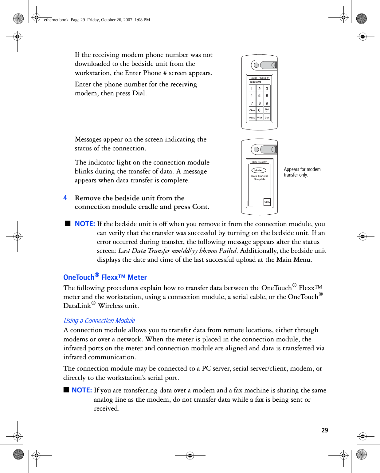 29If the receiving modem phone number was not downloaded to the bedside unit from the workstation, the Enter Phone # screen appears.Enter the phone number for the receiving modem, then press Dial. Messages appear on the screen indicating the status of the connection.The indicator light on the connection module blinks during the transfer of data. A message appears when data transfer is complete. 4Remove the bedside unit from the connection module cradle and press Cont.■NOTE: If the bedside unit is off when you remove it from the connection module, you can verify that the transfer was successful by turning on the bedside unit. If an error occurred during transfer, the following message appears after the status screen: Last Data Transfer mm/dd/yy hh:mm Failed. Additionally, the bedside unit displays the date and time of the last successful upload at the Main Menu.OneTouch® Flexx™ MeterThe following procedures explain how to transfer data between the OneTouch® Flexx™ meter and the workstation, using a connection module, a serial cable, or the OneTouch® DataLink® Wireless unit.Using a Connection ModuleA connection module allows you to transfer data from remote locations, either through modems or over a network. When the meter is placed in the connection module, the infrared ports on the meter and connection module are aligned and data is transferred via infrared communication.The connection module may be connected to a PC server, serial server/client, modem, or directly to the workstation’s serial port. ■NOTE: If you are transferring data over a modem and a fax machine is sharing the same analog line as the modem, do not transfer data while a fax is being sent or received.&lt;Appears for modem transfer only.ethernet.book  Page 29  Friday, October 26, 2007  1:08 PM