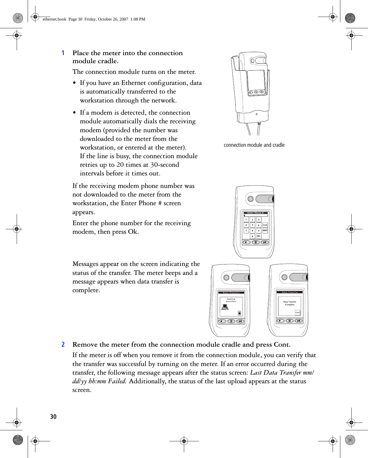 301Place the meter into the connection module cradle. The connection module turns on the meter.• If you have an Ethernet configuration, data is automatically transferred to the workstation through the network.• If a modem is detected, the connection module automatically dials the receiving modem (provided the number was downloaded to the meter from the workstation, or entered at the meter). If the line is busy, the connection module retries up to 20 times at 30-second intervals before it times out. If the receiving modem phone number was not downloaded to the meter from the workstation, the Enter Phone # screen appears. Enter the phone number for the receiving modem, then press Ok. Messages appear on the screen indicating the status of the transfer. The meter beeps and a message appears when data transfer is complete. 2Remove the meter from the connection module cradle and press Cont.If the meter is off when you remove it from the connection module, you can verify that the transfer was successful by turning on the meter. If an error occurred during the transfer, the following message appears after the status screen: Last Data Transfer mm/dd/yy hh:mm Failed. Additionally, the status of the last upload appears at the status screen.connection module and cradle1234567890CLRDELEnter Phone #WAITethernet.book  Page 30  Friday, October 26, 2007  1:08 PM