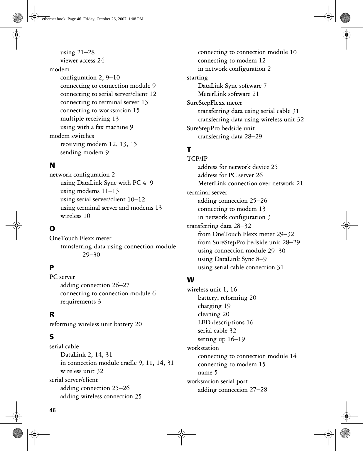 46using 21–28viewer access 24modemconfiguration 2, 9–10connecting to connection module 9connecting to serial server/client 12connecting to terminal server 13connecting to workstation 15multiple receiving 13using with a fax machine 9modem switchesreceiving modem 12, 13, 15sending modem 9Nnetwork configuration 2using DataLink Sync with PC 4–9using modems 11–13using serial server/client 10–12using terminal server and modems 13wireless 10OOneTouch Flexx metertransferring data using connection module29–30PPC serveradding connection 26–27connecting to connection module 6requirements 3Rreforming wireless unit battery 20Sserial cableDataLink 2, 14, 31in connection module cradle 9, 11, 14, 31wireless unit 32serial server/clientadding connection 25–26adding wireless connection 25connecting to connection module 10connecting to modem 12in network configuration 2startingDataLink Sync software 7MeterLink software 21SureStepFlexx metertransferring data using serial cable 31transferring data using wireless unit 32SureStepPro bedside unittransferring data 28–29TTCP/IPaddress for network device 25address for PC server 26MeterLink connection over network 21terminal serveradding connection 25–26connecting to modem 13in network configuration 3transferring data 28–32from OneTouch Flexx meter 29–32from SureStepPro bedside unit 28–29using connection module 29–30using DataLink Sync 8–9using serial cable connection 31Wwireless unit 1, 16battery, reforming 20charging 19cleaning 20LED descriptions 16serial cable 32setting up 16–19workstationconnecting to connection module 14connecting to modem 15name 5workstation serial portadding connection 27–28ethernet.book  Page 46  Friday, October 26, 2007  1:08 PM