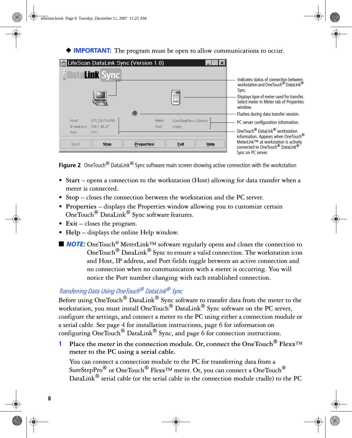 8◆IMPORTANT: The program must be open to allow communications to occur. Figure 2  OneTouch® DataLink® Sync software main screen showing active connection with the workstation•Start – opens a connection to the workstation (Host) allowing for data transfer when a meter is connected.•Stop – closes the connection between the workstation and the PC server.•Properties – displays the Properties window allowing you to customize certain OneTouch® DataLink® Sync software features.•Exit – closes the program.•Help – displays the online Help window.■NOTE: OneTouch® MeterLink™ software regularly opens and closes the connection to OneTouch® DataLink® Sync to ensure a valid connection. The workstation icon and Host, IP address, and Port fields toggle between an active connection and no connection when no communication with a meter is occurring. You will notice the Port number changing with each established connection.Transferring Data Using OneTouch® DataLink® SyncBefore using OneTouch® DataLink® Sync software to transfer data from the meter to the workstation, you must install OneTouch® DataLink® Sync software on the PC server, configure the settings, and connect a meter to the PC using either a connection module or a serial cable. See page 4 for installation instructions, page 6 for information on configuring OneTouch® DataLink® Sync, and page 6 for connection instructions.1Place the meter in the connection module. Or, connect the OneTouch® Flexx™ meter to the PC using a serial cable.You can connect a connection module to the PC for transferring data from a SureStepPro® or OneTouch® Flexx™ meter. Or, you can connect a OneTouch® DataLink® serial cable (or the serial cable in the connection module cradle) to the PC Flashes during data transfer session.OneTouch® DataLink® workstation information. Appears when OneTouch® MeterLink™ at workstation is actively connected to OneTouch® DataLink® Sync on PC server.Displays type of meter used for transfer. Select meter in Meter tab of Properties window.PC server configuration information.Indicates status of connection between workstation and OneTouch® DataLink® Sync.ethernet.book  Page 8  Tuesday, December 11, 2007  11:25 AM