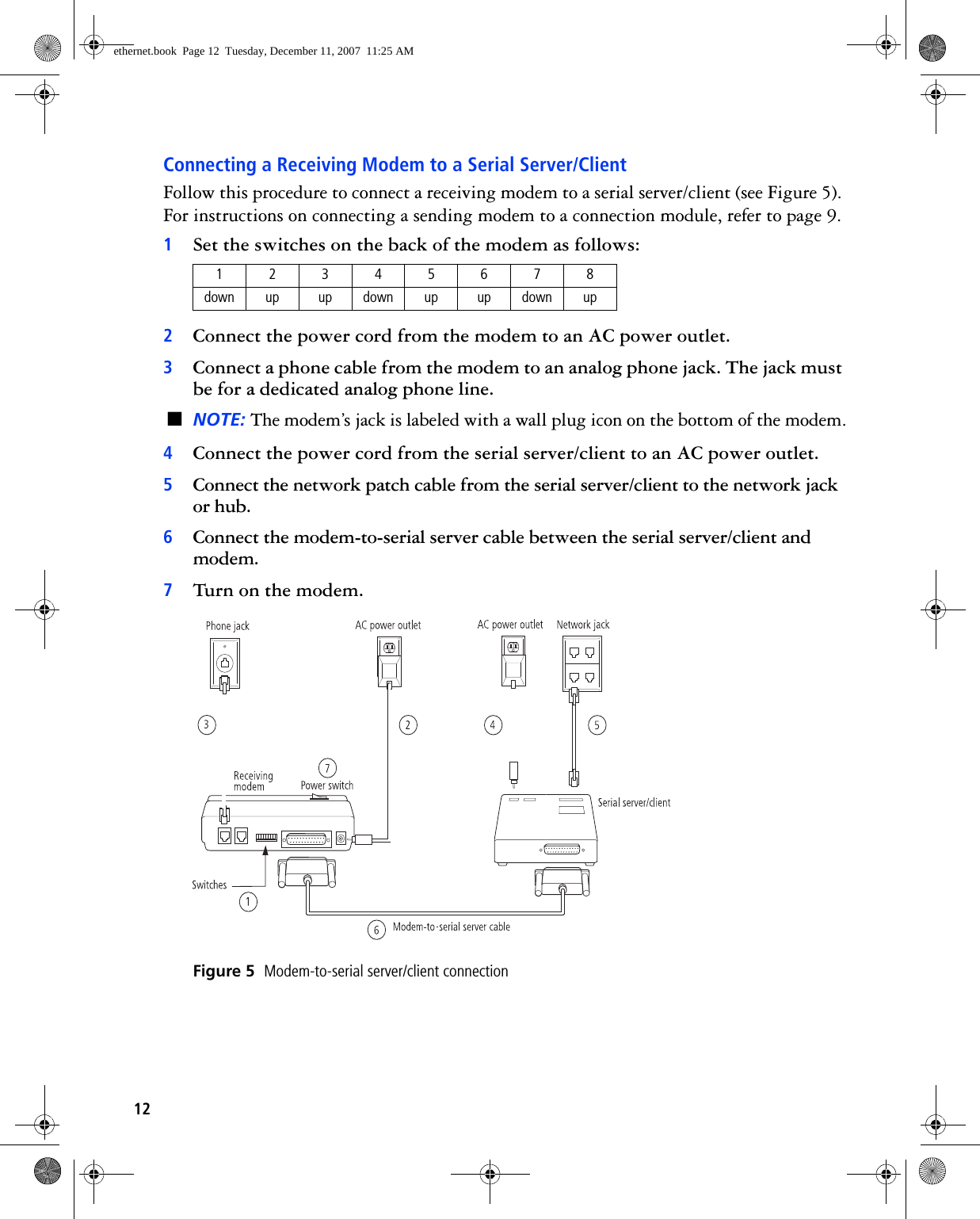12Connecting a Receiving Modem to a Serial Server/ClientFollow this procedure to connect a receiving modem to a serial server/client (see Figure 5). For instructions on connecting a sending modem to a connection module, refer to page 9.1Set the switches on the back of the modem as follows:2Connect the power cord from the modem to an AC power outlet.3Connect a phone cable from the modem to an analog phone jack. The jack must be for a dedicated analog phone line.■NOTE: The modem’s jack is labeled with a wall plug icon on the bottom of the modem.4Connect the power cord from the serial server/client to an AC power outlet.5Connect the network patch cable from the serial server/client to the network jack or hub.6Connect the modem-to-serial server cable between the serial server/client and modem.7Turn on the modem.Figure 5  Modem-to-serial server/client connection12345678down up up down up up down upethernet.book  Page 12  Tuesday, December 11, 2007  11:25 AM