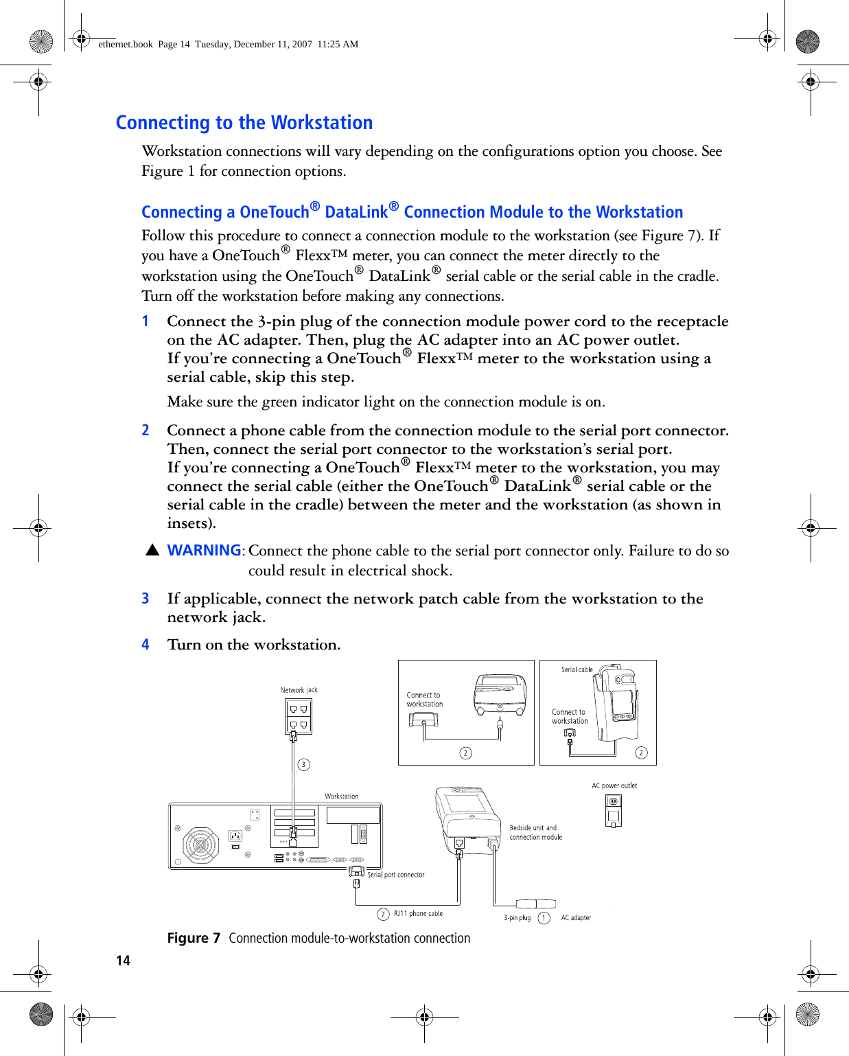 14Connecting to the WorkstationWorkstation connections will vary depending on the configurations option you choose. See Figure 1 for connection options.Connecting a OneTouch® DataLink® Connection Module to the WorkstationFollow this procedure to connect a connection module to the workstation (see Figure 7). If you have a OneTouch® Flexx™ meter, you can connect the meter directly to the workstation using the OneTouch® DataLink® serial cable or the serial cable in the cradle. Turn off the workstation before making any connections.1Connect the 3-pin plug of the connection module power cord to the receptacle on the AC adapter. Then, plug the AC adapter into an AC power outlet. If you’re connecting a OneTouch® Flexx™ meter to the workstation using a serial cable, skip this step.Make sure the green indicator light on the connection module is on. 2Connect a phone cable from the connection module to the serial port connector. Then, connect the serial port connector to the workstation’s serial port. If you’re connecting a OneTouch® Flexx™ meter to the workstation, you may connect the serial cable (either the OneTouch® DataLink® serial cable or the serial cable in the cradle) between the meter and the workstation (as shown in insets).▲WARNING: Connect the phone cable to the serial port connector only. Failure to do so could result in electrical shock.3If applicable, connect the network patch cable from the workstation to the network jack.4Turn on the workstation. Figure 7  Connection module-to-workstation connectionethernet.book  Page 14  Tuesday, December 11, 2007  11:25 AM