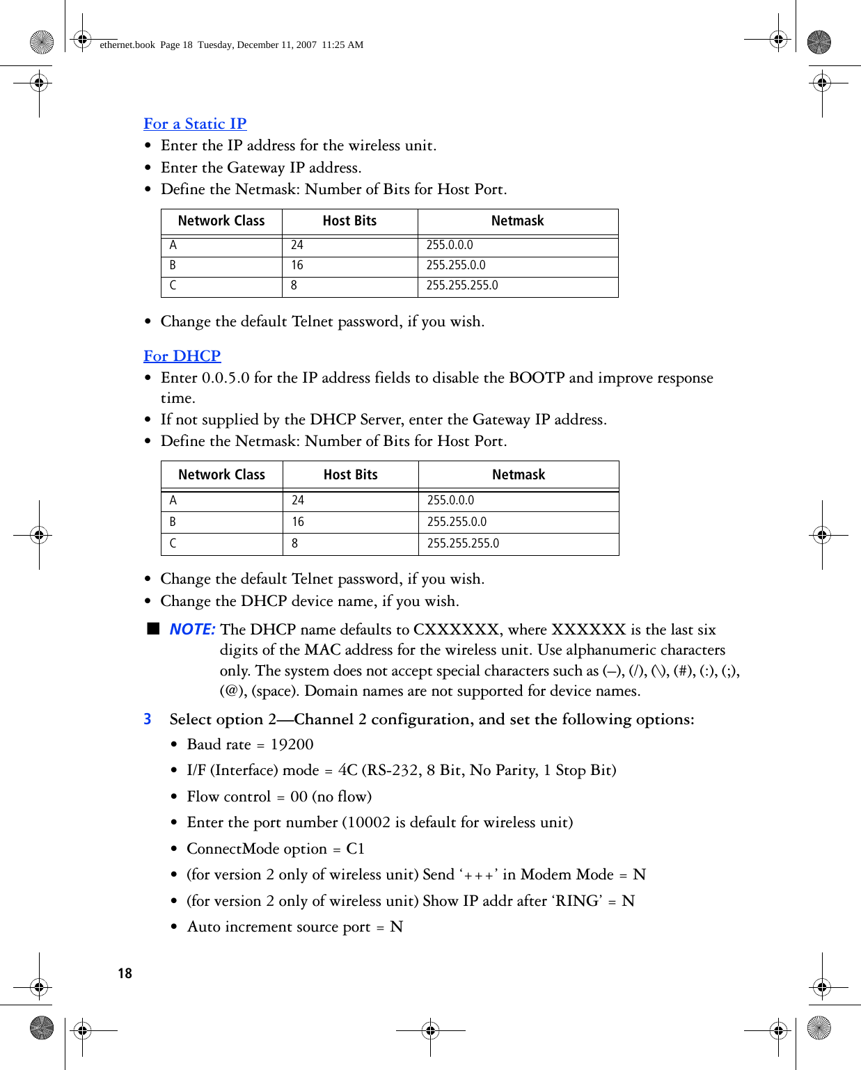 18For a Static IP• Enter the IP address for the wireless unit.• Enter the Gateway IP address.• Define the Netmask: Number of Bits for Host Port. • Change the default Telnet password, if you wish.For DHCP• Enter 0.0.5.0 for the IP address fields to disable the BOOTP and improve response time.• If not supplied by the DHCP Server, enter the Gateway IP address.• Define the Netmask: Number of Bits for Host Port.• Change the default Telnet password, if you wish.• Change the DHCP device name, if you wish.■NOTE: The DHCP name defaults to CXXXXXX, where XXXXXX is the last six digits of the MAC address for the wireless unit. Use alphanumeric characters only. The system does not accept special characters such as (–), (/), (\), (#), (:), (;), (@), (space). Domain names are not supported for device names.3Select option 2—Channel 2 configuration, and set the following options:• Baud rate = 19200• I/F (Interface) mode = 4C (RS-232, 8 Bit, No Parity, 1 Stop Bit)• Flow control = 00 (no flow)• Enter the port number (10002 is default for wireless unit)• ConnectMode option = C1• (for version 2 only of wireless unit) Send ‘+++’ in Modem Mode = N • (for version 2 only of wireless unit) Show IP addr after ‘RING’ = N • Auto increment source port = NNetwork Class Host Bits NetmaskA 24 255.0.0.0B 16 255.255.0.0C 8 255.255.255.0Network Class Host Bits NetmaskA 24 255.0.0.0B 16 255.255.0.0C 8 255.255.255.0ethernet.book  Page 18  Tuesday, December 11, 2007  11:25 AM