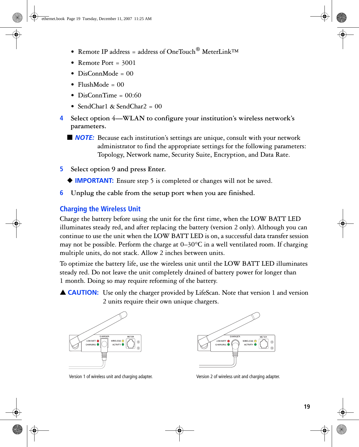 19• Remote IP address = address of OneTouch® MeterLink™• Remote Port = 3001• DisConnMode = 00• FlushMode = 00• DisConnTime = 00:60• SendChar1 &amp; SendChar2 = 004Select option 4—WLAN to configure your institution’s wireless network’s parameters.■NOTE: Because each institution’s settings are unique, consult with your network administrator to find the appropriate settings for the following parameters: Topology, Network name, Security Suite, Encryption, and Data Rate.5Select option 9 and press Enter.◆IMPORTANT: Ensure step 5 is completed or changes will not be saved.6Unplug the cable from the setup port when you are finished.Charging the Wireless UnitCharge the battery before using the unit for the first time, when the LOW BATT LED illuminates steady red, and after replacing the battery (version 2 only). Although you can continue to use the unit when the LOW BATT LED is on, a successful data transfer session may not be possible. Perform the charge at 0–30°C in a well ventilated room. If charging multiple units, do not stack. Allow 2 inches between units. To optimize the battery life, use the wireless unit until the LOW BATT LED illuminates steady red. Do not leave the unit completely drained of battery power for longer than 1 month. Doing so may require reforming of the battery.▲CAUTION: Use only the charger provided by LifeScan. Note that version 1 and version 2 units require their own unique chargers. Version 1 of wireless unit and charging adapter. Version 2 of wireless unit and charging adapter.ethernet.book  Page 19  Tuesday, December 11, 2007  11:25 AM