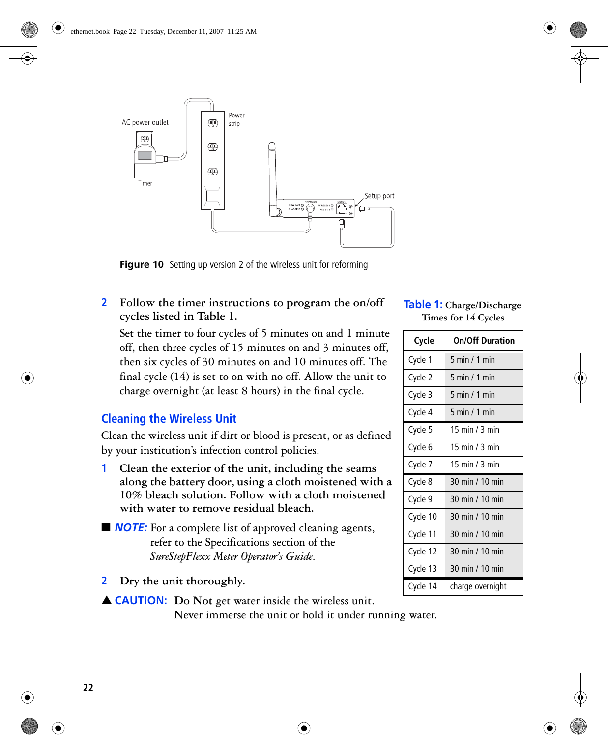22 Figure 10  Setting up version 2 of the wireless unit for reforming 2Follow the timer instructions to program the on/off cycles listed in Table 1. Set the timer to four cycles of 5 minutes on and 1 minute off, then three cycles of 15 minutes on and 3 minutes off, then six cycles of 30 minutes on and 10 minutes off. The final cycle (14) is set to on with no off. Allow the unit to charge overnight (at least 8 hours) in the final cycle.Cleaning the Wireless UnitClean the wireless unit if dirt or blood is present, or as defined by your institution’s infection control policies.1Clean the exterior of the unit, including the seams along the battery door, using a cloth moistened with a 10% bleach solution. Follow with a cloth moistened with water to remove residual bleach. ■NOTE: For a complete list of approved cleaning agents, refer to the Specifications section of the SureStepFlexx Meter Operator’s Guide.2Dry the unit thoroughly.▲CAUTION: Do Not get water inside the wireless unit. Never immerse the unit or hold it under running water.Table  1: Charge/Discharge Times for 14 CyclesCycle On/Off DurationCycle 1 5 min / 1 minCycle 2 5 min / 1 minCycle 3 5 min / 1 minCycle 4 5 min / 1 minCycle 5 15 min / 3 minCycle 6 15 min / 3 minCycle 7 15 min / 3 minCycle 8 30 min / 10 minCycle 9 30 min / 10 minCycle 10 30 min / 10 minCycle 11 30 min / 10 minCycle 12 30 min / 10 minCycle 13 30 min / 10 minCycle 14 charge overnightethernet.book  Page 22  Tuesday, December 11, 2007  11:25 AM