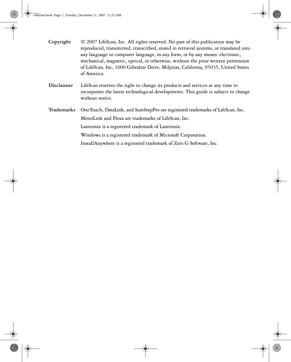 Copyright © 2007 LifeScan, Inc. All rights reserved. No part of this publication may be reproduced, transmitted, transcribed, stored in retrieval systems, or translated into any language or computer language, in any form, or by any means: electronic, mechanical, magnetic, optical, or otherwise, without the prior written permission of LifeScan, Inc, 1000 Gibraltar Drive, Milpitas, California, 95035, United States of America.Disclaimer LifeScan reserves the right to change its products and services at any time to incorporate the latest technological developments. This guide is subject to change without notice.Trademarks OneTouch, DataLink, and SureStepPro are registered trademarks of LifeScan, Inc. MeterLink and Flexx are trademarks of LifeScan, Inc.Lantronix is a registered trademark of Lantronix. Windows is a registered trademark of Microsoft Corporation.InstallAnywhere is a registered trademark of Zero G Software, Inc.ethernet.book  Page 2  Tuesday, December 11, 2007  11:25 AM