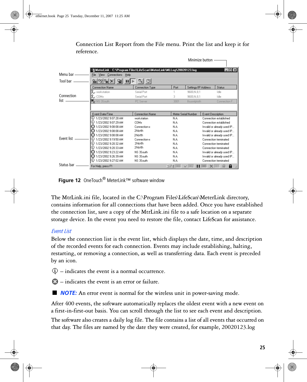 25Connection List Report from the File menu. Print the list and keep it for reference. Figure 12  OneTouch® MeterLink™ software windowThe MtrLink.ini file, located in the C:\Program Files\LifeScan\MeterLink directory, contains information for all connections that have been added. Once you have established the connection list, save a copy of the MtrLink.ini file to a safe location on a separate storage device. In the event you need to restore the file, contact LifeScan for assistance.Event ListBelow the connection list is the event list, which displays the date, time, and description of the recorded events for each connection. Events may include establishing, halting, restarting, or removing a connection, as well as transferring data. Each event is preceded by an icon. – indicates the event is a normal occurrence. – indicates the event is an error or failure.■NOTE: An error event is normal for the wireless unit in power-saving mode.After 400 events, the software automatically replaces the oldest event with a new event on a first-in-first-out basis. You can scroll through the list to see each event and description.The software also creates a daily log file. The file contains a list of all events that occurred on that day. The files are named by the date they were created, for example, 20020123.log Event listConnection listTool barStatus barMenu barMinimize buttonethernet.book  Page 25  Tuesday, December 11, 2007  11:25 AM