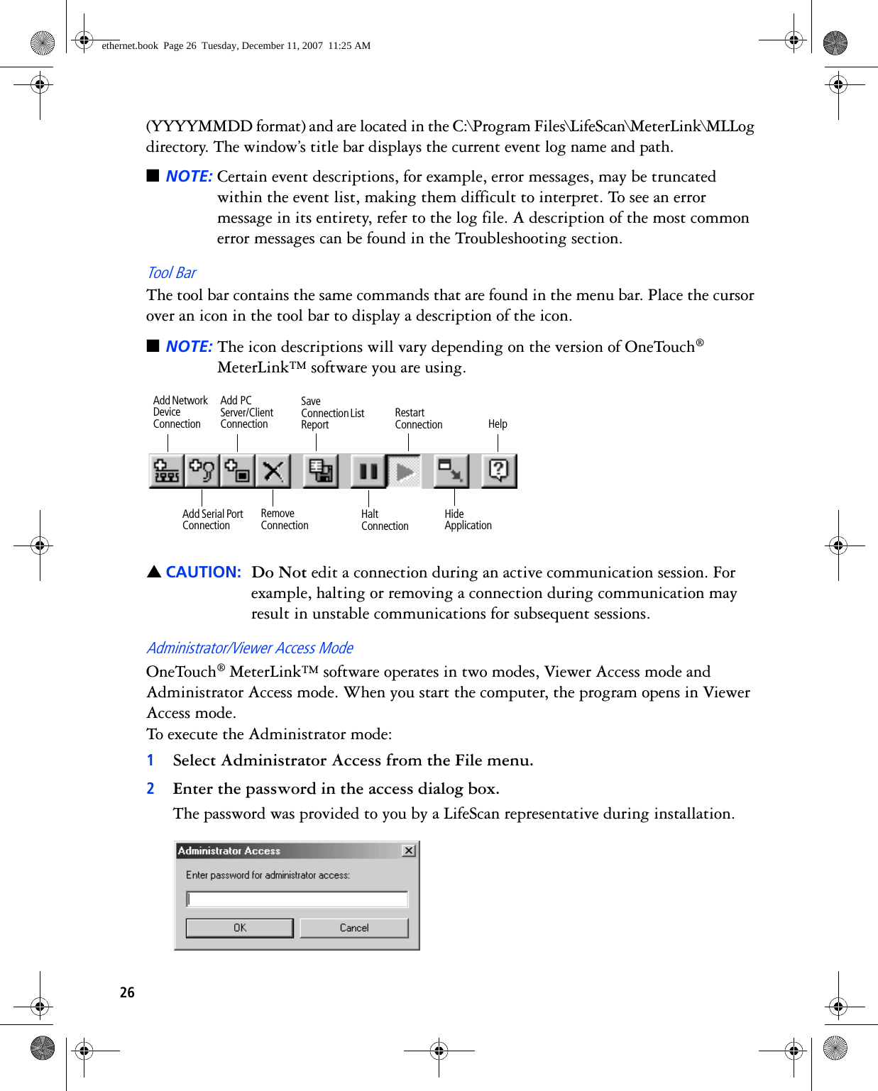 26(YYYYMMDD format) and are located in the C:\Program Files\LifeScan\MeterLink\MLLog directory. The window’s title bar displays the current event log name and path. ■NOTE: Certain event descriptions, for example, error messages, may be truncated within the event list, making them difficult to interpret. To see an error message in its entirety, refer to the log file. A description of the most common error messages can be found in the Troubleshooting section.Tool BarThe tool bar contains the same commands that are found in the menu bar. Place the cursor over an icon in the tool bar to display a description of the icon.■NOTE: The icon descriptions will vary depending on the version of OneTouch® MeterLink™ software you are using. ▲CAUTION: Do Not edit a connection during an active communication session. For example, halting or removing a connection during communication may result in unstable communications for subsequent sessions.Administrator/Viewer Access ModeOneTouch® MeterLink™ software operates in two modes, Viewer Access mode and Administrator Access mode. When you start the computer, the program opens in Viewer Access mode. To execute the Administrator mode:1Select Administrator Access from the File menu. 2Enter the password in the access dialog box.The password was provided to you by a LifeScan representative during installation.Restart ConnectionHalt ConnectionSave Connection List ReportHide ApplicationRemove ConnectionAdd Serial Port ConnectionHelpAdd Network Device ConnectionAdd PC Server/Client Connectionethernet.book  Page 26  Tuesday, December 11, 2007  11:25 AM