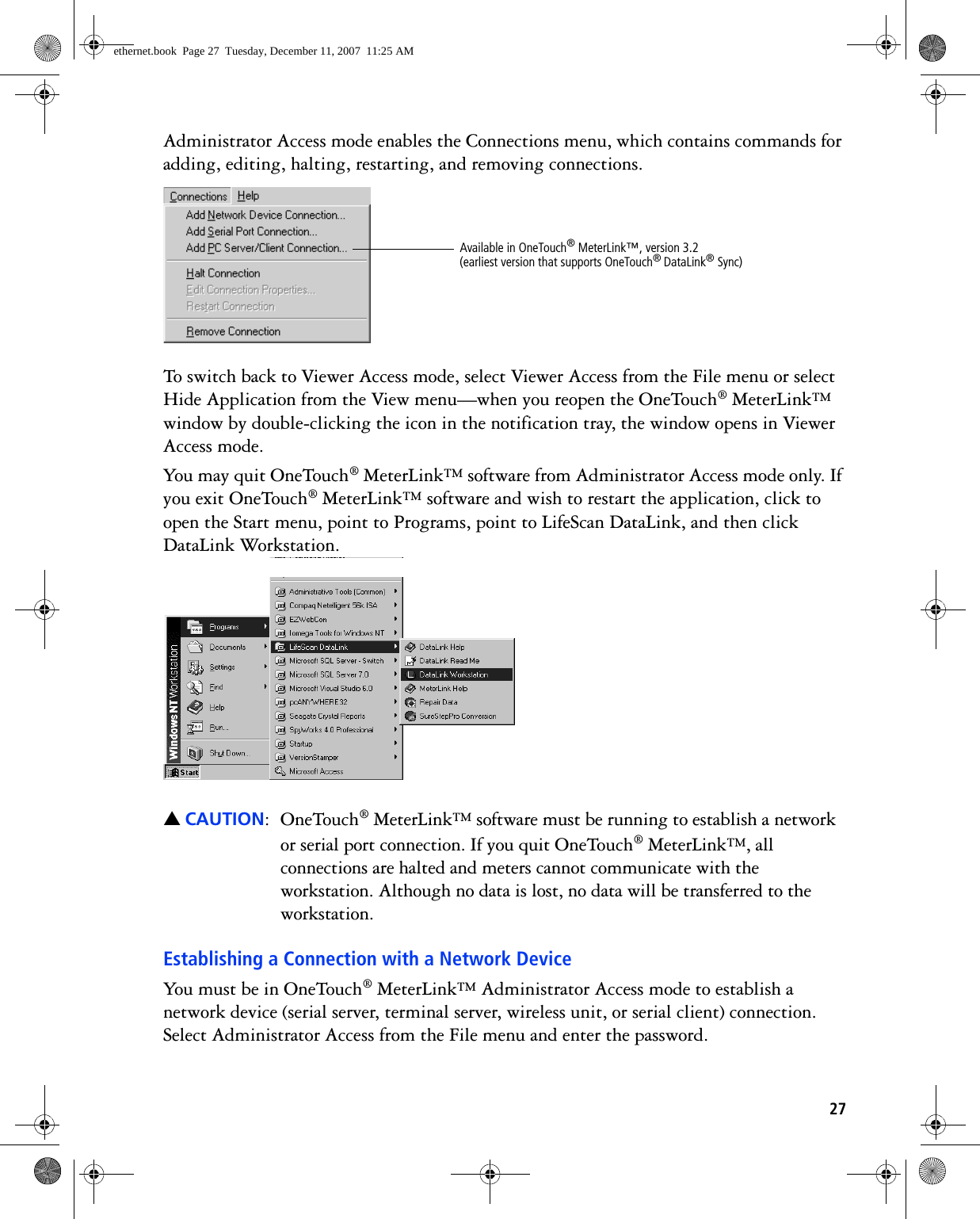 27Administrator Access mode enables the Connections menu, which contains commands for adding, editing, halting, restarting, and removing connections. To switch back to Viewer Access mode, select Viewer Access from the File menu or select Hide Application from the View menu—when you reopen the OneTouch® MeterLink™ window by double-clicking the icon in the notification tray, the window opens in Viewer Access mode.You may quit OneTouch® MeterLink™ software from Administrator Access mode only. If you exit OneTouch® MeterLink™ software and wish to restart the application, click to open the Start menu, point to Programs, point to LifeScan DataLink, and then click DataLink Workstation. ▲CAUTION: OneTouch® MeterLink™ software must be running to establish a network or serial port connection. If you quit OneTouch® MeterLink™, all connections are halted and meters cannot communicate with the workstation. Although no data is lost, no data will be transferred to the workstation.Establishing a Connection with a Network DeviceYou must be in OneTouch® MeterLink™ Administrator Access mode to establish a network device (serial server, terminal server, wireless unit, or serial client) connection. Select Administrator Access from the File menu and enter the password. Available in OneTouch® MeterLink™, version 3.2 (earliest version that supports OneTouch® DataLink® Sync)ethernet.book  Page 27  Tuesday, December 11, 2007  11:25 AM