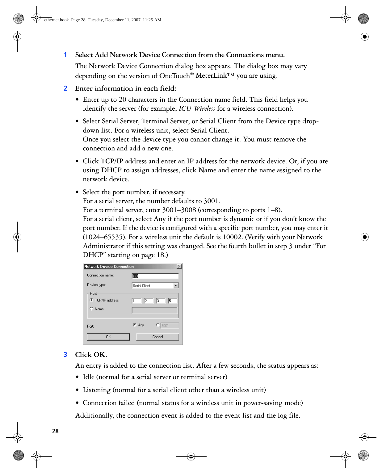 281Select Add Network Device Connection from the Connections menu.The Network Device Connection dialog box appears. The dialog box may vary depending on the version of OneTouch® MeterLink™ you are using.2Enter information in each field:• Enter up to 20 characters in the Connection name field. This field helps you identify the server (for example, ICU Wireless for a wireless connection).• Select Serial Server, Terminal Server, or Serial Client from the Device type drop-down list. For a wireless unit, select Serial Client.Once you select the device type you cannot change it. You must remove the connection and add a new one.• Click TCP/IP address and enter an IP address for the network device. Or, if you are using DHCP to assign addresses, click Name and enter the name assigned to the network device.• Select the port number, if necessary. For a serial server, the number defaults to 3001.For a terminal server, enter 3001–3008 (corresponding to ports 1–8).For a serial client, select Any if the port number is dynamic or if you don’t know the port number. If the device is configured with a specific port number, you may enter it (1024–65535). For a wireless unit the default is 10002. (Verify with your Network Administrator if this setting was changed. See the fourth bullet in step 3 under “For DHCP” starting on page 18.) 3Click OK.An entry is added to the connection list. After a few seconds, the status appears as:• Idle (normal for a serial server or terminal server)• Listening (normal for a serial client other than a wireless unit)• Connection failed (normal status for a wireless unit in power-saving mode)Additionally, the connection event is added to the event list and the log file. ethernet.book  Page 28  Tuesday, December 11, 2007  11:25 AM