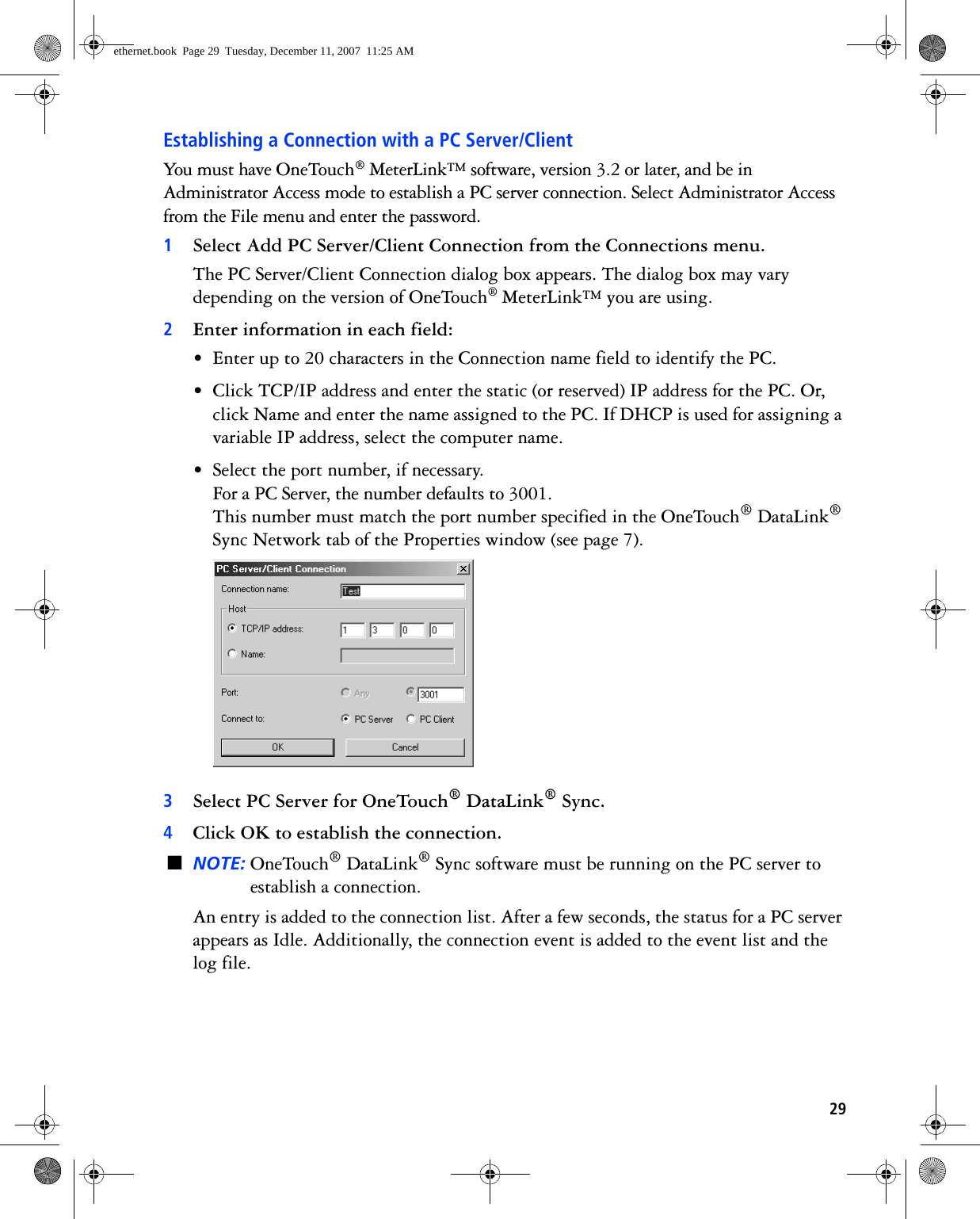 29Establishing a Connection with a PC Server/ClientYou must have OneTouch® MeterLink™ software, version 3.2 or later, and be in Administrator Access mode to establish a PC server connection. Select Administrator Access from the File menu and enter the password.1Select Add PC Server/Client Connection from the Connections menu.The PC Server/Client Connection dialog box appears. The dialog box may vary depending on the version of OneTouch® MeterLink™ you are using.2Enter information in each field:• Enter up to 20 characters in the Connection name field to identify the PC.• Click TCP/IP address and enter the static (or reserved) IP address for the PC. Or, click Name and enter the name assigned to the PC. If DHCP is used for assigning a variable IP address, select the computer name.• Select the port number, if necessary.For a PC Server, the number defaults to 3001.This number must match the port number specified in the OneTouch® DataLink® Sync Network tab of the Properties window (see page 7). 3Select PC Server for OneTouch® DataLink® Sync. 4Click OK to establish the connection.■NOTE: OneTouch® DataLink® Sync software must be running on the PC server to establish a connection.An entry is added to the connection list. After a few seconds, the status for a PC server appears as Idle. Additionally, the connection event is added to the event list and the log file. ethernet.book  Page 29  Tuesday, December 11, 2007  11:25 AM