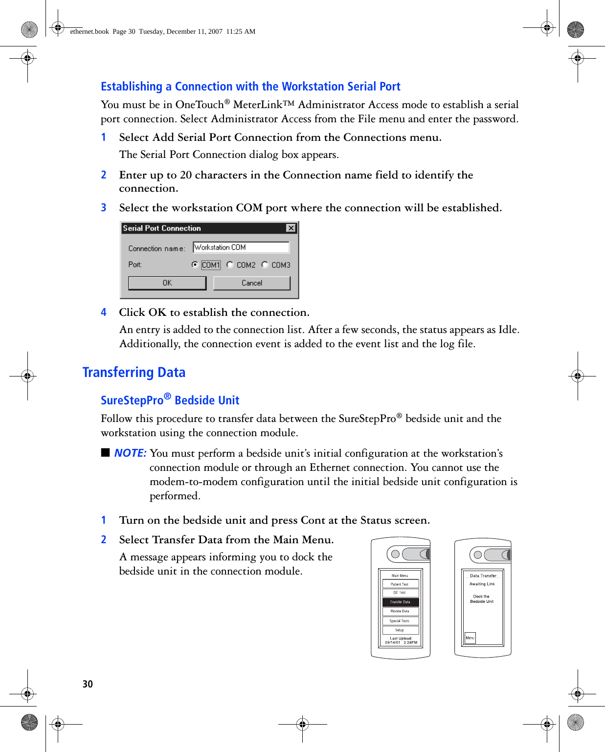 30Establishing a Connection with the Workstation Serial PortYou must be in OneTouch® MeterLink™ Administrator Access mode to establish a serial port connection. Select Administrator Access from the File menu and enter the password.1Select Add Serial Port Connection from the Connections menu.The Serial Port Connection dialog box appears.2Enter up to 20 characters in the Connection name field to identify the connection.3Select the workstation COM port where the connection will be established. 4Click OK to establish the connection. An entry is added to the connection list. After a few seconds, the status appears as Idle. Additionally, the connection event is added to the event list and the log file. Transferring DataSureStepPro® Bedside UnitFollow this procedure to transfer data between the SureStepPro® bedside unit and the workstation using the connection module.■NOTE: You must perform a bedside unit’s initial configuration at the workstation’s connection module or through an Ethernet connection. You cannot use the modem-to-modem configuration until the initial bedside unit configuration is performed.1Turn on the bedside unit and press Cont at the Status screen. 2Select Transfer Data from the Main Menu.A message appears informing you to dock the bedside unit in the connection module.ethernet.book  Page 30  Tuesday, December 11, 2007  11:25 AM