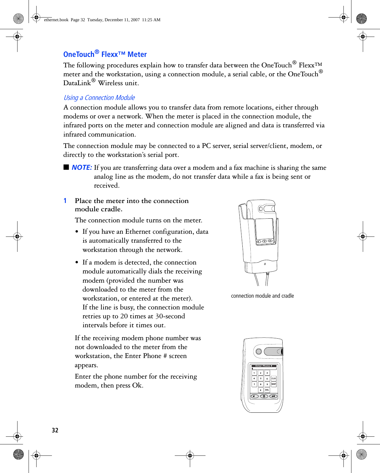 32OneTouch® Flexx™ MeterThe following procedures explain how to transfer data between the OneTouch® Flexx™ meter and the workstation, using a connection module, a serial cable, or the OneTouch® DataLink® Wireless unit.Using a Connection ModuleA connection module allows you to transfer data from remote locations, either through modems or over a network. When the meter is placed in the connection module, the infrared ports on the meter and connection module are aligned and data is transferred via infrared communication.The connection module may be connected to a PC server, serial server/client, modem, or directly to the workstation’s serial port. ■NOTE: If you are transferring data over a modem and a fax machine is sharing the same analog line as the modem, do not transfer data while a fax is being sent or received.1Place the meter into the connection module cradle. The connection module turns on the meter.• If you have an Ethernet configuration, data is automatically transferred to the workstation through the network.• If a modem is detected, the connection module automatically dials the receiving modem (provided the number was downloaded to the meter from the workstation, or entered at the meter). If the line is busy, the connection module retries up to 20 times at 30-second intervals before it times out. If the receiving modem phone number was not downloaded to the meter from the workstation, the Enter Phone # screen appears. Enter the phone number for the receiving modem, then press Ok. connection module and cradle1234567890CLRDELEnter Phone #WAITethernet.book  Page 32  Tuesday, December 11, 2007  11:25 AM