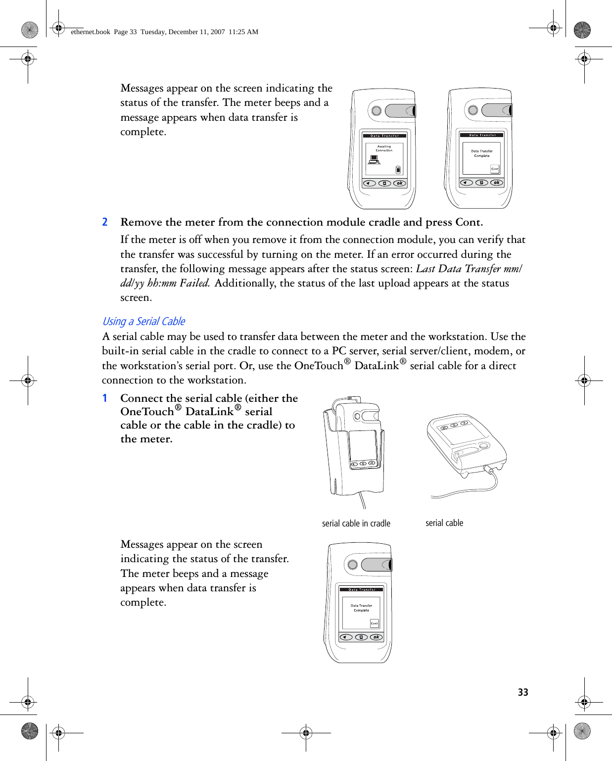 33Messages appear on the screen indicating the status of the transfer. The meter beeps and a message appears when data transfer is complete. 2Remove the meter from the connection module cradle and press Cont.If the meter is off when you remove it from the connection module, you can verify that the transfer was successful by turning on the meter. If an error occurred during the transfer, the following message appears after the status screen: Last Data Transfer mm/dd/yy hh:mm Failed. Additionally, the status of the last upload appears at the status screen.Using a Serial CableA serial cable may be used to transfer data between the meter and the workstation. Use the built-in serial cable in the cradle to connect to a PC server, serial server/client, modem, or the workstation’s serial port. Or, use the OneTouch® DataLink® serial cable for a direct connection to the workstation. 1Connect the serial cable (either the OneTouch® DataLink® serial cable or the cable in the cradle) to the meter. Messages appear on the screen indicating the status of the transfer. The meter beeps and a message appears when data transfer is complete. serial cable in cradle serial cableethernet.book  Page 33  Tuesday, December 11, 2007  11:25 AM