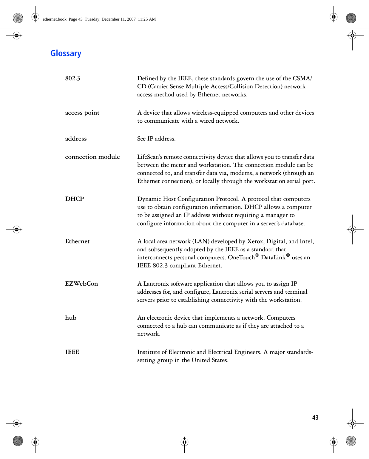 43Glossary802.3 Defined by the IEEE, these standards govern the use of the CSMA/CD (Carrier Sense Multiple Access/Collision Detection) network access method used by Ethernet networks.access point A device that allows wireless-equipped computers and other devices to communicate with a wired network. address See IP address. connection module LifeScan’s remote connectivity device that allows you to transfer data between the meter and workstation. The connection module can be connected to, and transfer data via, modems, a network (through an Ethernet connection), or locally through the workstation serial port.DHCP Dynamic Host Configuration Protocol. A protocol that computers use to obtain configuration information. DHCP allows a computer to be assigned an IP address without requiring a manager to configure information about the computer in a server’s database.Ethernet A local area network (LAN) developed by Xerox, Digital, and Intel, and subsequently adopted by the IEEE as a standard that interconnects personal computers. OneTouch® DataLink® uses an IEEE 802.3 compliant Ethernet.EZWebCon A Lantronix software application that allows you to assign IP addresses for, and configure, Lantronix serial servers and terminal servers prior to establishing connectivity with the workstation.hub An electronic device that implements a network. Computers connected to a hub can communicate as if they are attached to a network.IEEE Institute of Electronic and Electrical Engineers. A major standards-setting group in the United States.ethernet.book  Page 43  Tuesday, December 11, 2007  11:25 AM