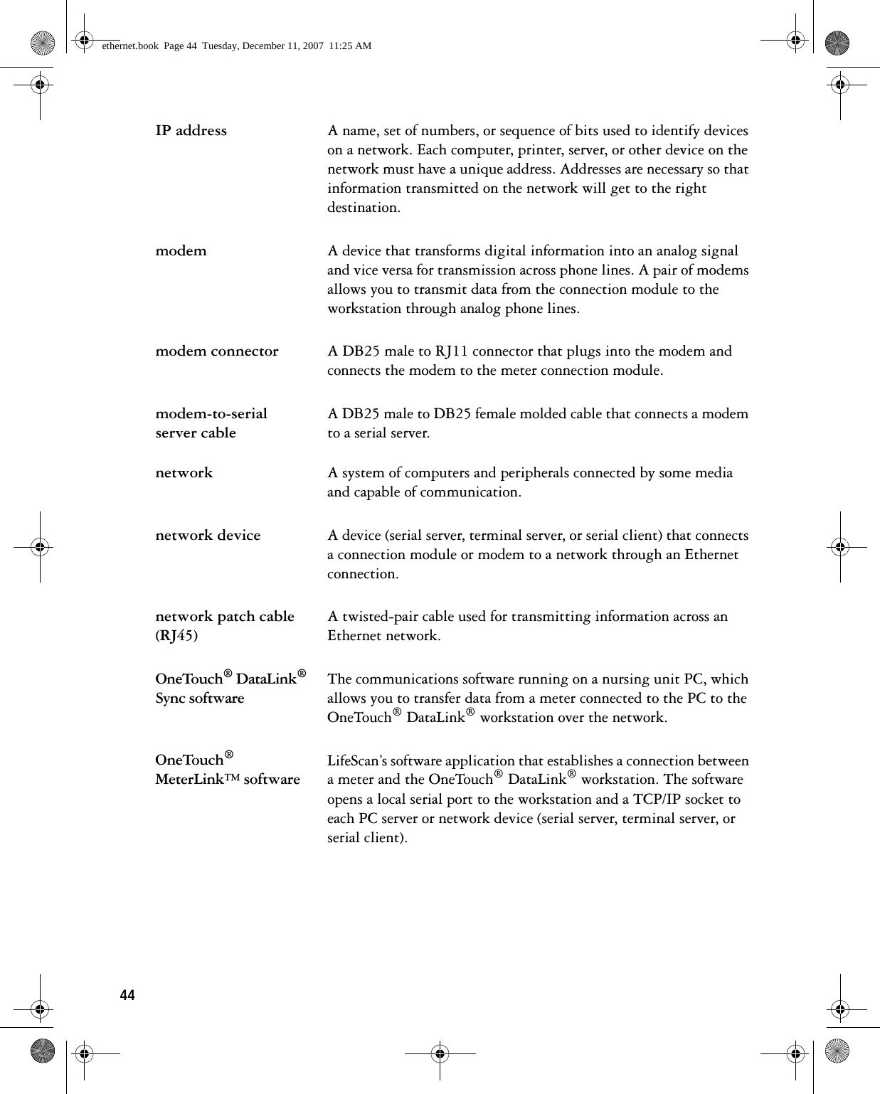 44IP address A name, set of numbers, or sequence of bits used to identify devices on a network. Each computer, printer, server, or other device on the network must have a unique address. Addresses are necessary so that information transmitted on the network will get to the right destination.modem A device that transforms digital information into an analog signal and vice versa for transmission across phone lines. A pair of modems allows you to transmit data from the connection module to the workstation through analog phone lines.modem connector A DB25 male to RJ11 connector that plugs into the modem and connects the modem to the meter connection module.modem-to-serial server cableA DB25 male to DB25 female molded cable that connects a modem to a serial server.network A system of computers and peripherals connected by some media and capable of communication.network device A device (serial server, terminal server, or serial client) that connects a connection module or modem to a network through an Ethernet connection.network patch cable (RJ45)A twisted-pair cable used for transmitting information across an Ethernet network.OneTouch® DataLink® Sync softwareThe communications software running on a nursing unit PC, which allows you to transfer data from a meter connected to the PC to the OneTouch® DataLink® workstation over the network.OneTouch® MeterLink™ softwareLifeScan’s software application that establishes a connection between a meter and the OneTouch® DataLink® workstation. The software opens a local serial port to the workstation and a TCP/IP socket to each PC server or network device (serial server, terminal server, or serial client).ethernet.book  Page 44  Tuesday, December 11, 2007  11:25 AM